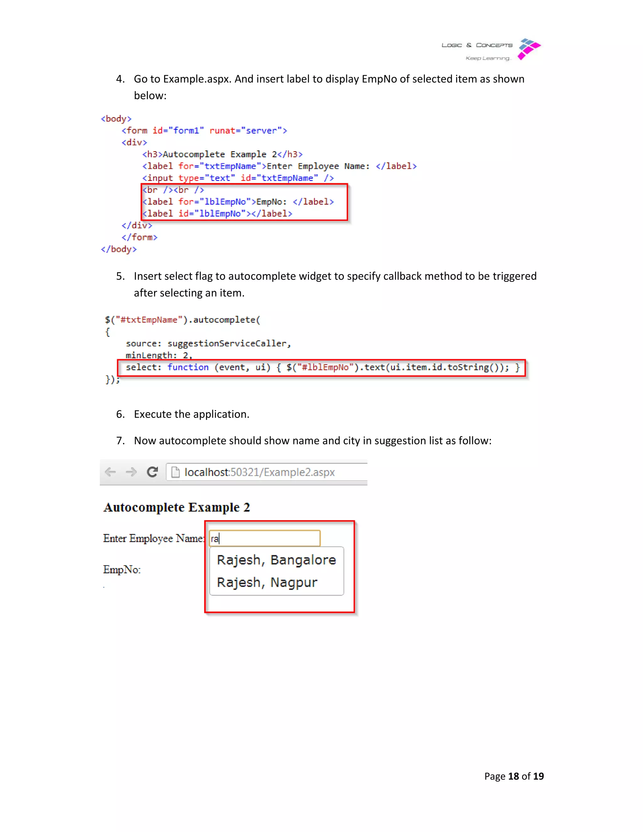 4. Go to Example.aspx. And insert label to display EmpNo of selected item as shown
below:
5. Insert select flag to autocomplete widget to specify
after selecting an item.
6. Execute the application.
7. Now autocomplete should show name and city in suggestion list as follow:
Go to Example.aspx. And insert label to display EmpNo of selected item as shown
Insert select flag to autocomplete widget to specify callback method to be triggered
Now autocomplete should show name and city in suggestion list as follow:
Page 18 of 19
Go to Example.aspx. And insert label to display EmpNo of selected item as shown
callback method to be triggered
Now autocomplete should show name and city in suggestion list as follow:
 