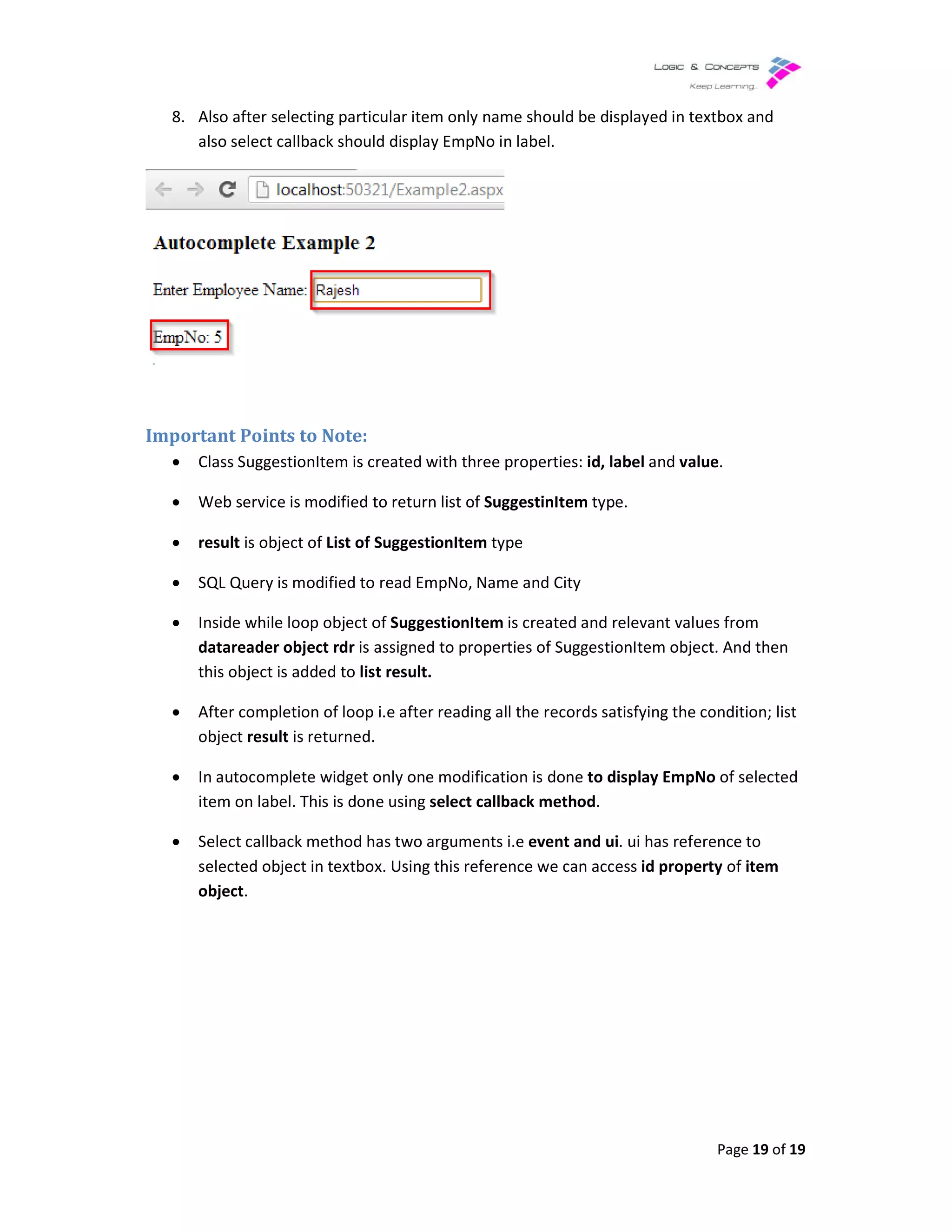 8. Also after selecting particular item only name should be displayed in textbox and
also select callback should display EmpNo in label.
Important Points to Note:
• Class SuggestionItem is created with three properties:
• Web service is modified to return list of
• result is object of List of SuggestionItem
• SQL Query is modified to read EmpNo, Name and City
• Inside while loop object of
datareader object rdr is assigned to properties of SuggestionItem object. And then
this object is added to list result.
• After completion of loop i.e after reading all the records satisfying
object result is returned.
• In autocomplete widget only one modification is done
item on label. This is done using
• Select callback method has
selected object in textbox. Using this reference we can access
object.
Also after selecting particular item only name should be displayed in textbox and
ct callback should display EmpNo in label.
Class SuggestionItem is created with three properties: id, label and value
Web service is modified to return list of SuggestinItem type.
List of SuggestionItem type
SQL Query is modified to read EmpNo, Name and City
Inside while loop object of SuggestionItem is created and relevant values from
is assigned to properties of SuggestionItem object. And then
list result.
completion of loop i.e after reading all the records satisfying the condition; list
is returned.
In autocomplete widget only one modification is done to display EmpNo
item on label. This is done using select callback method.
method has two arguments i.e event and ui. ui has reference to
selected object in textbox. Using this reference we can access id property
Page 19 of 19
Also after selecting particular item only name should be displayed in textbox and
value.
is created and relevant values from
is assigned to properties of SuggestionItem object. And then
condition; list
to display EmpNo of selected
. ui has reference to
id property of item
 