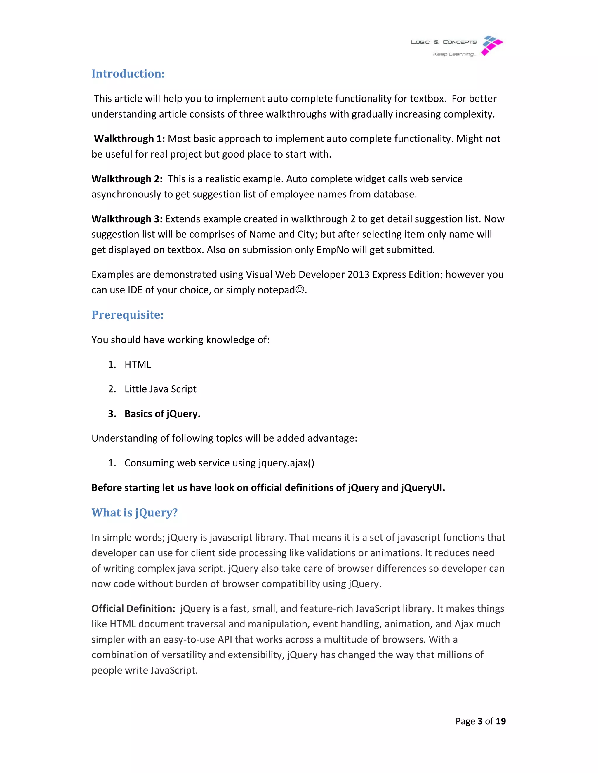 Introduction:
This article will help you to implement auto complete functionality for textbox.
understanding article consists of three walkthroughs
Walkthrough 1: Most basic approach to implement auto complete fun
be useful for real project but good place to start with.
Walkthrough 2: This is a realistic example. Auto complete widget calls web service
asynchronously to get suggestion list of employee names from database.
Walkthrough 3: Extends example created in walkthrough 2 to get detail suggestion list
suggestion list will be comprises of Name and City
get displayed on textbox. Also on submission only EmpNo will get submitted.
Examples are demonstrated using Visual Web Developer 2013 Express
can use IDE of your choice, or simply
Prerequisite:
You should have working knowledge of:
1. HTML
2. Little Java Script
3. Basics of jQuery.
Understanding of following topics will be added advantage:
1. Consuming web service using jquery.ajax()
Before starting let us have look on official definitions of jQuery and jQueryUI.
What is jQuery?
In simple words; jQuery is javascript library. That means it is a set of javascript functions that
developer can use for client side processing like validations or animations. It reduces need
of writing complex java script. jQuery also take care of browser
now code without burden of browser compatibility using jQuery.
Official Definition: jQuery is a fast, small, and feature
like HTML document traversal and manipulation, event handling,
simpler with an easy-to-use API that works across a multitude of browsers. With a
combination of versatility and extensibility, jQuery has changed the way that millions of
people write JavaScript.
to implement auto complete functionality for textbox.
rticle consists of three walkthroughs with gradually increasing complexity.
Most basic approach to implement auto complete functionality
be useful for real project but good place to start with.
ealistic example. Auto complete widget calls web service
suggestion list of employee names from database.
Extends example created in walkthrough 2 to get detail suggestion list
comprises of Name and City; but after selecting item only name will
Also on submission only EmpNo will get submitted.
Examples are demonstrated using Visual Web Developer 2013 Express Edition; however you
can use IDE of your choice, or simply notepad☺.
You should have working knowledge of:
Understanding of following topics will be added advantage:
Consuming web service using jquery.ajax()
Before starting let us have look on official definitions of jQuery and jQueryUI.
In simple words; jQuery is javascript library. That means it is a set of javascript functions that
developer can use for client side processing like validations or animations. It reduces need
of writing complex java script. jQuery also take care of browser differences so developer can
now code without burden of browser compatibility using jQuery.
jQuery is a fast, small, and feature-rich JavaScript library. It makes things
like HTML document traversal and manipulation, event handling, animation, and Ajax much
use API that works across a multitude of browsers. With a
combination of versatility and extensibility, jQuery has changed the way that millions of
Page 3 of 19
to implement auto complete functionality for textbox. For better
with gradually increasing complexity.
ctionality. Might not
ealistic example. Auto complete widget calls web service
Extends example created in walkthrough 2 to get detail suggestion list. Now
ut after selecting item only name will
Edition; however you
In simple words; jQuery is javascript library. That means it is a set of javascript functions that
developer can use for client side processing like validations or animations. It reduces need
differences so developer can
rich JavaScript library. It makes things
animation, and Ajax much
use API that works across a multitude of browsers. With a
combination of versatility and extensibility, jQuery has changed the way that millions of
 