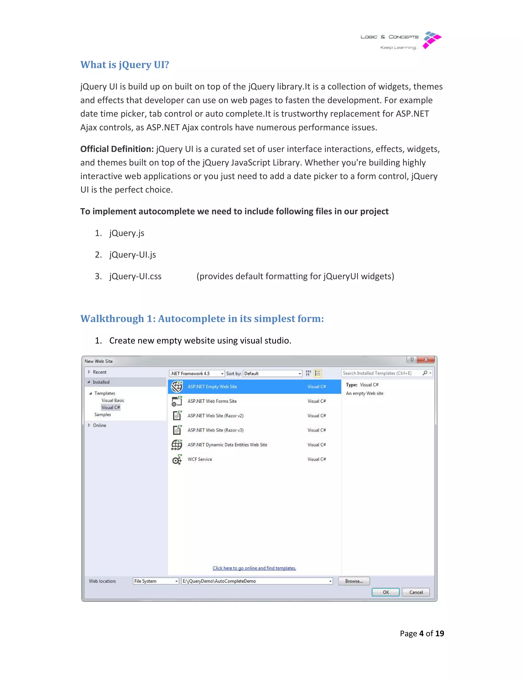 What is jQuery UI?
jQuery UI is build up on built on top of the jQuery library.It
and effects that developer can use on web pages to fasten the development.
date time picker, tab control or auto complete.It is
Ajax controls, as ASP.NET Ajax controls have numerous performance issues.
Official Definition: jQuery UI is a curated set of user interface interactions, effects, widgets,
and themes built on top of the jQuery JavaScript Library. W
interactive web applications or you just need to add a date picker to a form control, jQuery
UI is the perfect choice.
To implement autocomplete we need to include
1. jQuery.js
2. jQuery-UI.js
3. jQuery-UI.css (provides default formatting for jQueryUI widgets)
Walkthrough 1: Autocomplete in its simplest form:
1. Create new empty website using visual studio.
uild up on built on top of the jQuery library.It is a collection of widgets
that developer can use on web pages to fasten the development. For example
auto complete.It is trustworthy replacement for ASP.NET
Ajax controls, as ASP.NET Ajax controls have numerous performance issues.
jQuery UI is a curated set of user interface interactions, effects, widgets,
and themes built on top of the jQuery JavaScript Library. Whether you're building highly
interactive web applications or you just need to add a date picker to a form control, jQuery
To implement autocomplete we need to include following files in our project
(provides default formatting for jQueryUI widgets)
Autocomplete in its simplest form:
Create new empty website using visual studio.
Page 4 of 19
widgets, themes
For example
replacement for ASP.NET
jQuery UI is a curated set of user interface interactions, effects, widgets,
hether you're building highly
interactive web applications or you just need to add a date picker to a form control, jQuery
(provides default formatting for jQueryUI widgets)
 