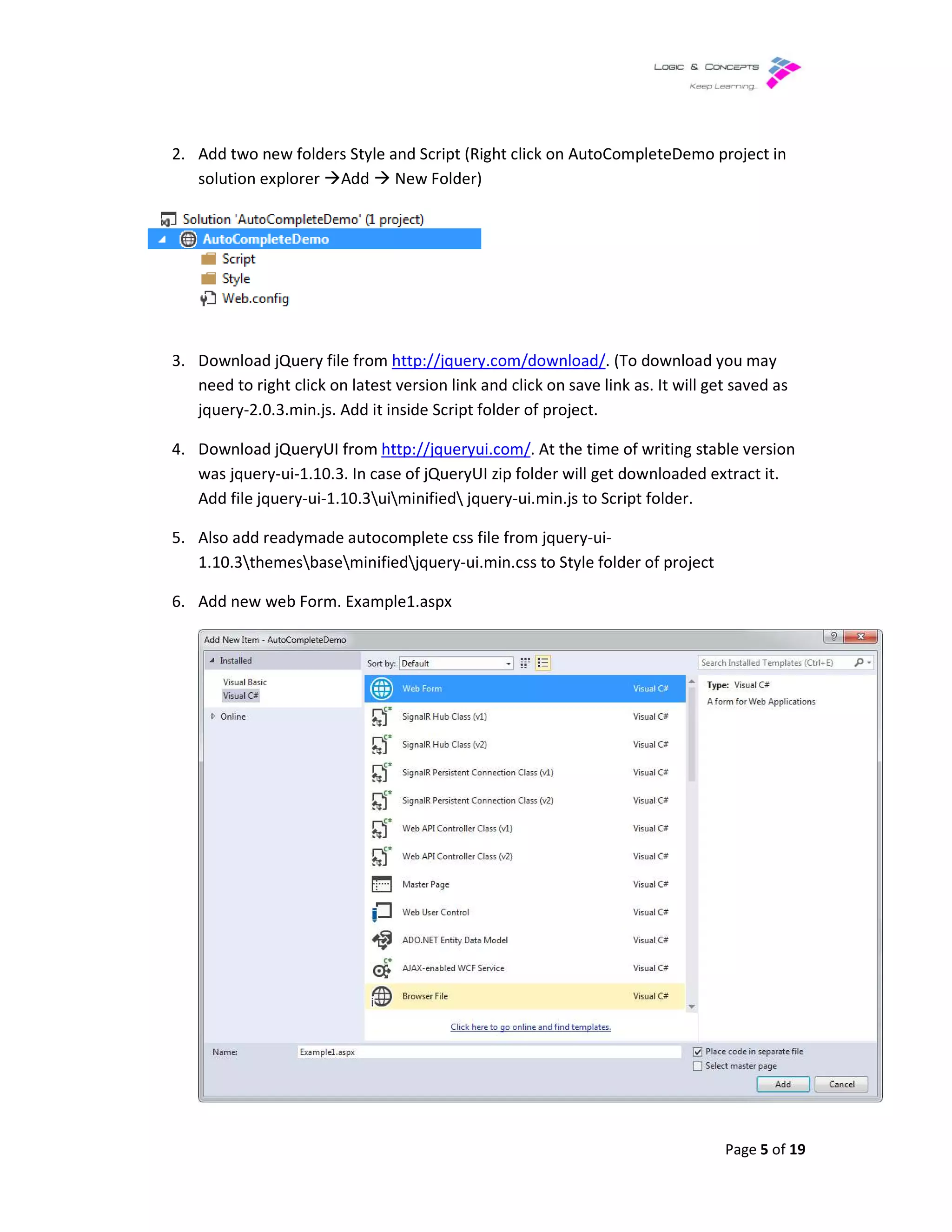2. Add two new folders Style and Script (Right click on AutoCompleteDemo project in
solution explorer Add
3. Download jQuery file from
need to right click on latest version link and click on save link as. It will get saved as
jquery-2.0.3.min.js. Add it inside Script folder of project.
4. Download jQueryUI from
was jquery-ui-1.10.3. In case of jQueryUI zip folder will get downloaded extract it.
Add file jquery-ui-1.10.3
5. Also add readymade autocomplete css file from jquery
1.10.3themesbaseminified
6. Add new web Form. Example1.aspx
Add two new folders Style and Script (Right click on AutoCompleteDemo project in
New Folder)
Download jQuery file from http://jquery.com/download/. (To download you may
click on latest version link and click on save link as. It will get saved as
2.0.3.min.js. Add it inside Script folder of project.
Download jQueryUI from http://jqueryui.com/. At the time of writing stable version
1.10.3. In case of jQueryUI zip folder will get downloaded extract it.
uiminified jquery-ui.min.js to Script folder.
Also add readymade autocomplete css file from jquery-ui-
minifiedjquery-ui.min.css to Style folder of project
Add new web Form. Example1.aspx
Page 5 of 19
Add two new folders Style and Script (Right click on AutoCompleteDemo project in
. (To download you may
click on latest version link and click on save link as. It will get saved as
. At the time of writing stable version
1.10.3. In case of jQueryUI zip folder will get downloaded extract it.
.css to Style folder of project
 
