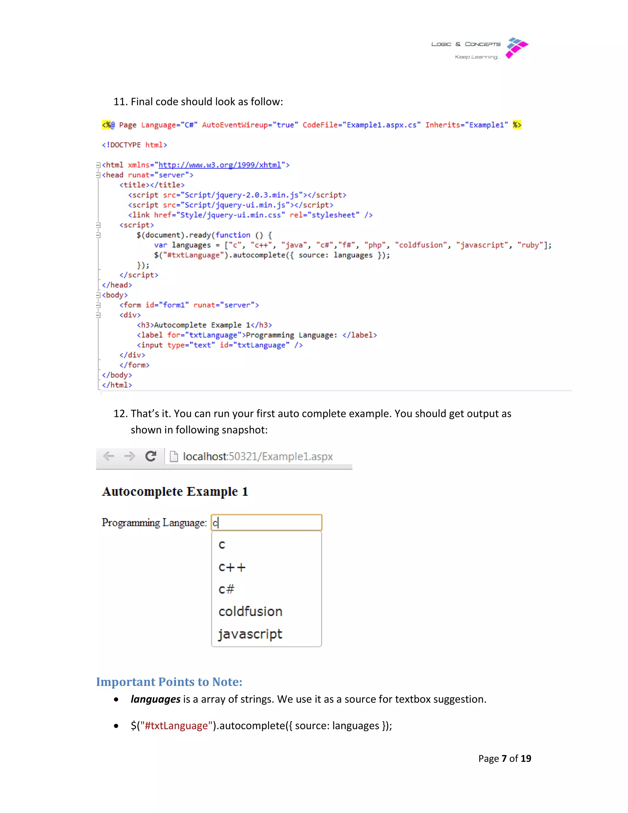 11. Final code should look as follow:
12. That’s it. You can run your first auto complete example. You should get output as
shown in following snapshot:
Important Points to Note:
• languages is a array of strings. We use it as a source for textbox suggestion.
• $("#txtLanguage").autocomplete({ source: languages });
as follow:
That’s it. You can run your first auto complete example. You should get output as
shown in following snapshot:
is a array of strings. We use it as a source for textbox suggestion.
).autocomplete({ source: languages });
Page 7 of 19
That’s it. You can run your first auto complete example. You should get output as
is a array of strings. We use it as a source for textbox suggestion.
 