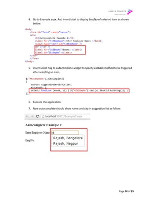 4. Go to Example.aspx. And insert label to display EmpNo of selected item as shown
below:
5. Insert select flag to autocomplete widget to specify
after selecting an item.
6. Execute the application.
7. Now autocomplete should show name and city in suggestion list as follow:
Go to Example.aspx. And insert label to display EmpNo of selected item as shown
Insert select flag to autocomplete widget to specify callback method to be triggered
Now autocomplete should show name and city in suggestion list as follow:
Page 18 of 19
Go to Example.aspx. And insert label to display EmpNo of selected item as shown
callback method to be triggered
Now autocomplete should show name and city in suggestion list as follow:
 