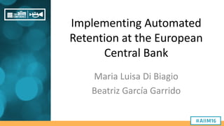 Implementing Automated
Retention at the European
Central Bank
Maria Luisa Di Biagio
Beatriz García Garrido
 