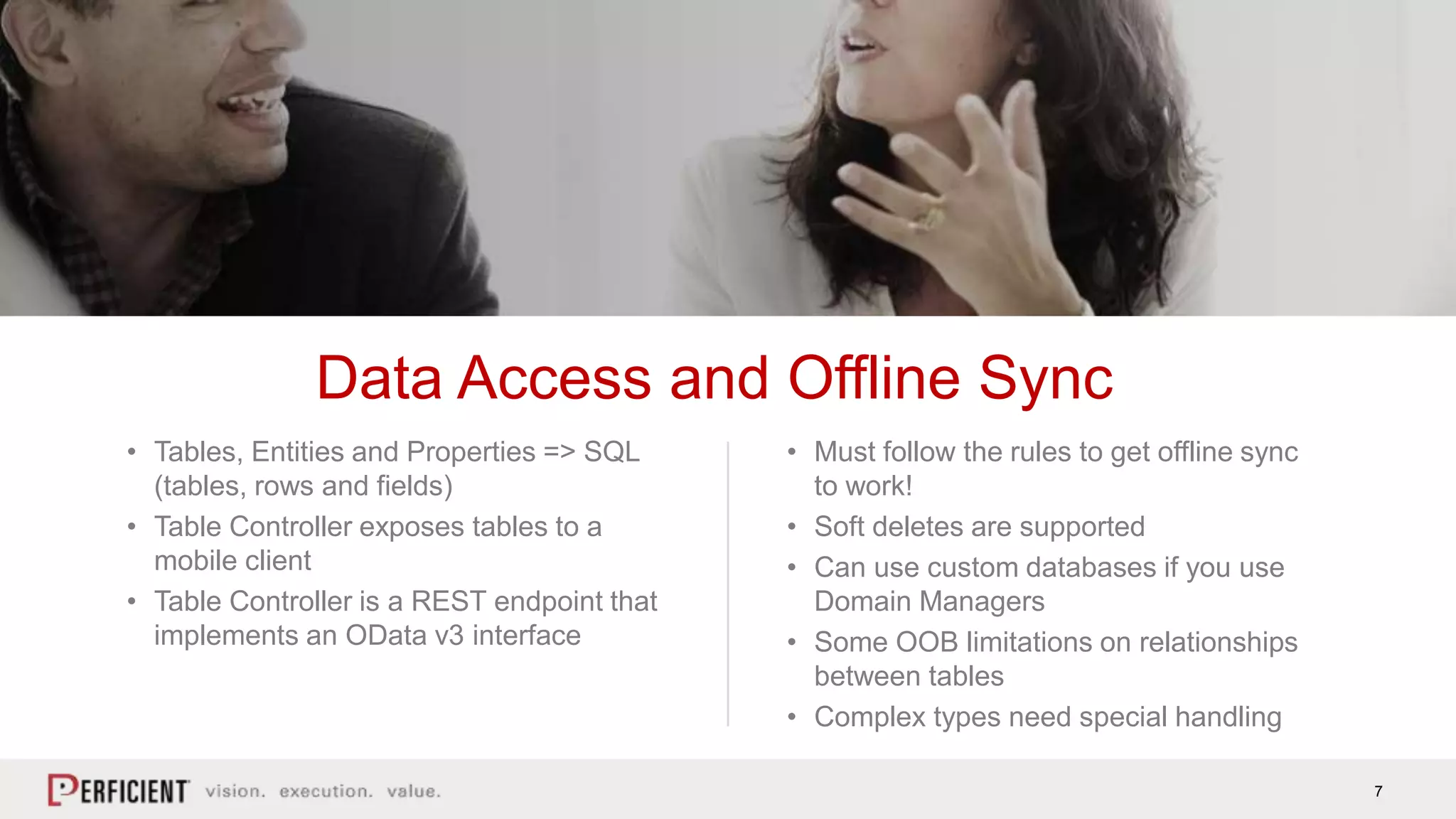 7
• Tables, Entities and Properties => SQL
(tables, rows and fields)
• Table Controller exposes tables to a
mobile client
• Table Controller is a REST endpoint that
implements an OData v3 interface
Data Access and Offline Sync
• Must follow the rules to get offline sync
to work!
• Soft deletes are supported
• Can use custom databases if you use
Domain Managers
• Some OOB limitations on relationships
between tables
• Complex types need special handling
 