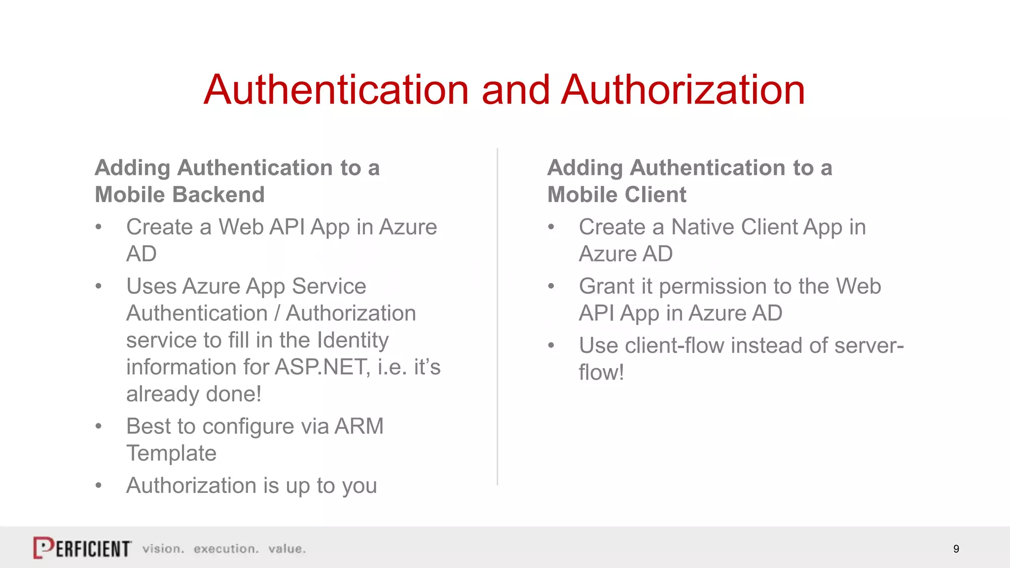 9
Adding Authentication to a
Mobile Client
• Create a Native Client App in
Azure AD
• Grant it permission to the Web
API App in Azure AD
• Use client-flow instead of server-
flow!
Adding Authentication to a
Mobile Backend
• Create a Web API App in Azure
AD
• Uses Azure App Service
Authentication / Authorization
service to fill in the Identity
information for ASP.NET, i.e. it’s
already done!
• Best to configure via ARM
Template
• Authorization is up to you
Authentication and Authorization
 