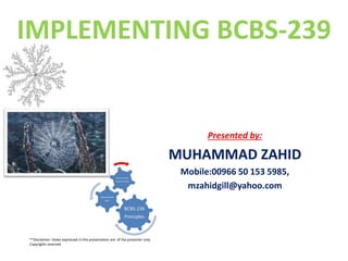 IMPLEMENTING BCBS-239
Presented by:
MUHAMMAD ZAHID
Mobile:00966 50 153 5985,
mzahidgill@yahoo.com
**Disclaimer: Views expressed in this presentation are of the presenter only.
Copyrights reserved
 