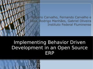 Rogerio Carvalho, Fernando Carvalho e
      Silva, Rodrigo Manhães, Gabriel Oliveira
                  Instituto Federal Fluminense




 Implementing Behavior Driven
Development in an Open Source
             ERP
 