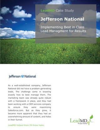 LeadMD Case Study

                                       Jefferson National
                                       Implementing Best in Class
                                       Lead Managment for Results




As a well-established company, Jefferson
National did not have a problem generating
leads. The challenge came in knowing
exactly how to best manage them. The
marketing team was already quite robust
with a framework in place, and they had
been working with a CRM services company
to   ensure        they    were    maximizing
Salesforce.com.      But   as   they   grew,   it
became more apparent that they had an
overwhelming amount of content, and holes
in their funnel.

LeadMD helped them fill those holes.
 