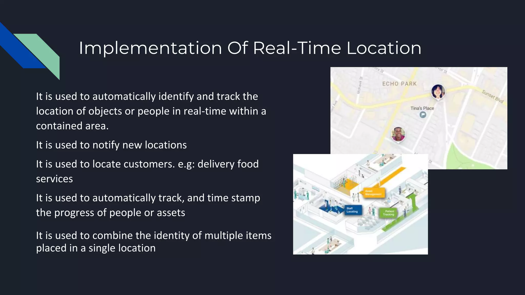 Implementation Of Real-Time Location
It is used to automatically identify and track the
location of objects or people in real-time within a
contained area.
It is used to notify new locations
It is used to locate customers. e.g: delivery food
services
It is used to automatically track, and time stamp
the progress of people or assets
It is used to combine the identity of multiple items
placed in a single location
 