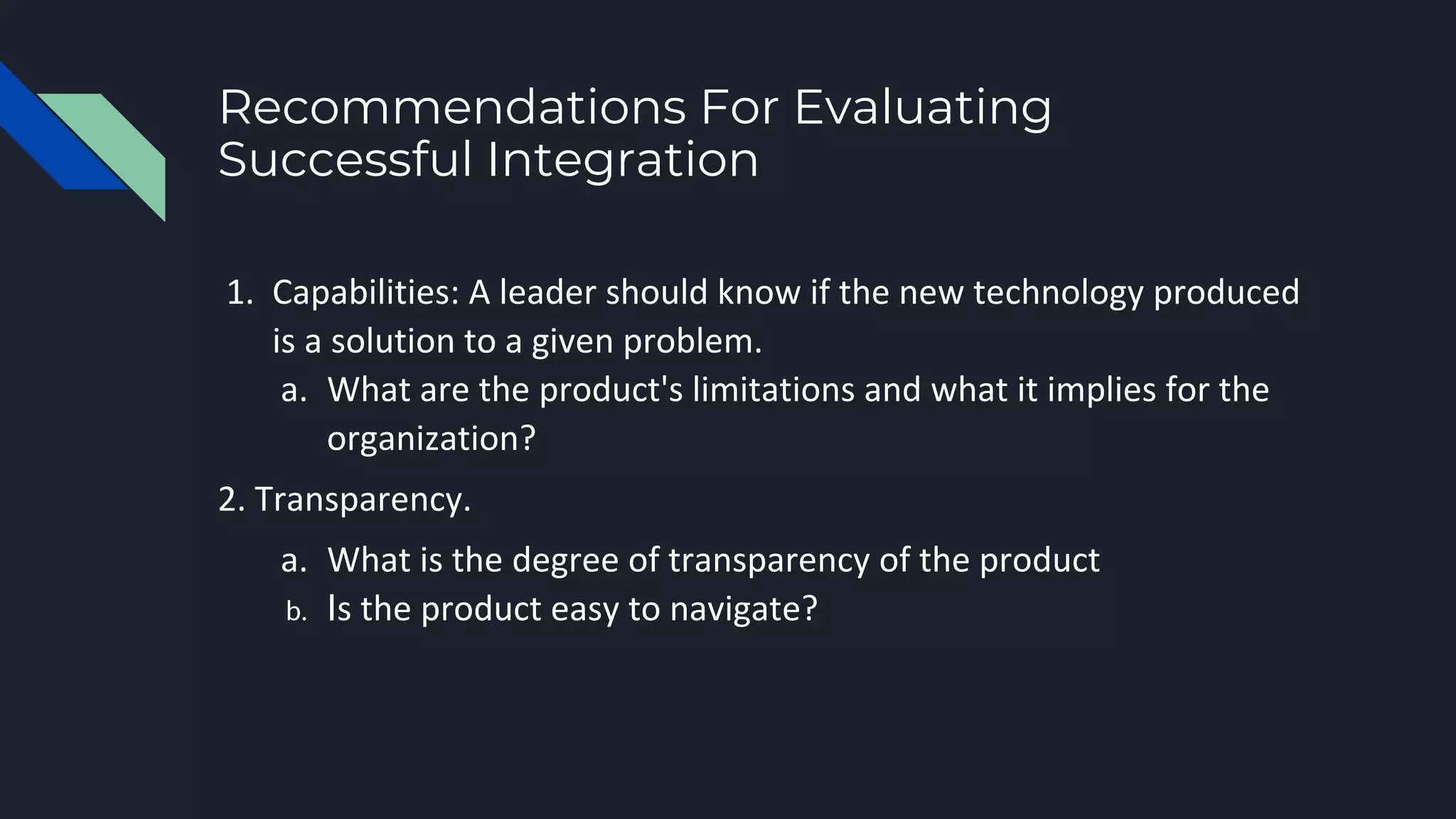 Recommendations For Evaluating
Successful Integration
1. Capabilities: A leader should know if the new technology produced
is a solution to a given problem.
a. What are the product's limitations and what it implies for the
organization?
2. Transparency.
a. What is the degree of transparency of the product
b. Is the product easy to navigate?
 