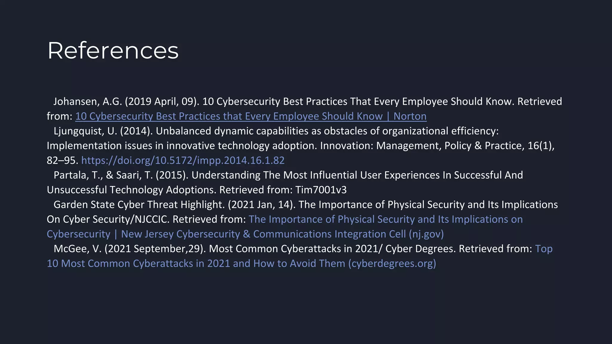 References
●Johansen, A.G. (2019 April, 09). 10 Cybersecurity Best Practices That Every Employee Should Know. Retrieved
from: 10 Cybersecurity Best Practices that Every Employee Should Know | Norton
●Ljungquist, U. (2014). Unbalanced dynamic capabilities as obstacles of organizational efficiency:
Implementation issues in innovative technology adoption. Innovation: Management, Policy & Practice, 16(1),
82–95. https://doi.org/10.5172/impp.2014.16.1.82
●Partala, T., & Saari, T. (2015). Understanding The Most Influential User Experiences In Successful And
Unsuccessful Technology Adoptions. Retrieved from: Tim7001v3
●Garden State Cyber Threat Highlight. (2021 Jan, 14). The Importance of Physical Security and Its Implications
On Cyber Security/NJCCIC. Retrieved from: The Importance of Physical Security and Its Implications on
Cybersecurity | New Jersey Cybersecurity & Communications Integration Cell (nj.gov)
●McGee, V. (2021 September,29). Most Common Cyberattacks in 2021/ Cyber Degrees. Retrieved from: Top
10 Most Common Cyberattacks in 2021 and How to Avoid Them (cyberdegrees.org)
 