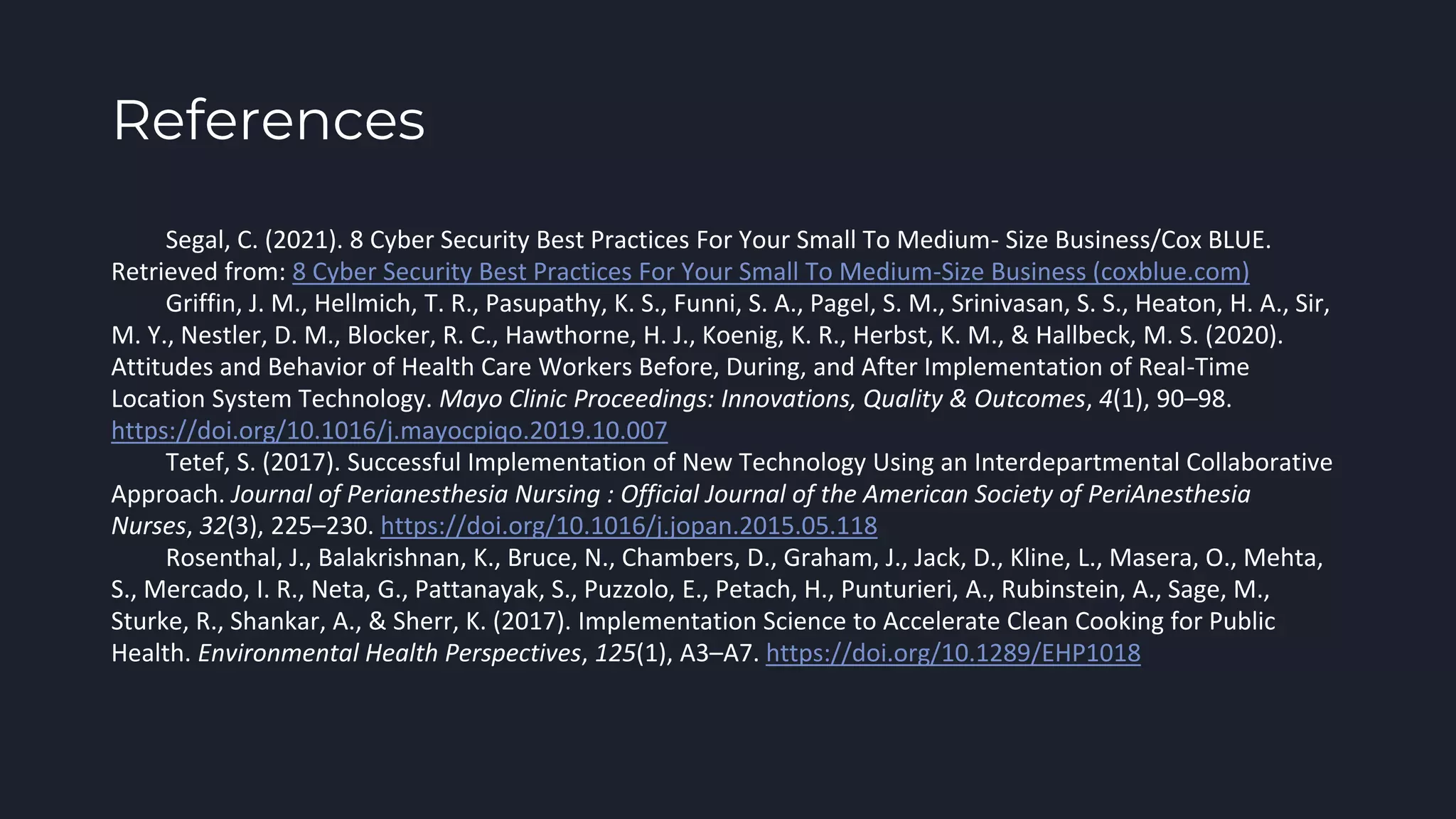 References
Segal, C. (2021). 8 Cyber Security Best Practices For Your Small To Medium- Size Business/Cox BLUE.
Retrieved from: 8 Cyber Security Best Practices For Your Small To Medium-Size Business (coxblue.com)
Griffin, J. M., Hellmich, T. R., Pasupathy, K. S., Funni, S. A., Pagel, S. M., Srinivasan, S. S., Heaton, H. A., Sir,
M. Y., Nestler, D. M., Blocker, R. C., Hawthorne, H. J., Koenig, K. R., Herbst, K. M., & Hallbeck, M. S. (2020).
Attitudes and Behavior of Health Care Workers Before, During, and After Implementation of Real-Time
Location System Technology. Mayo Clinic Proceedings: Innovations, Quality & Outcomes, 4(1), 90–98.
https://doi.org/10.1016/j.mayocpiqo.2019.10.007
Tetef, S. (2017). Successful Implementation of New Technology Using an Interdepartmental Collaborative
Approach. Journal of Perianesthesia Nursing : Official Journal of the American Society of PeriAnesthesia
Nurses, 32(3), 225–230. https://doi.org/10.1016/j.jopan.2015.05.118
Rosenthal, J., Balakrishnan, K., Bruce, N., Chambers, D., Graham, J., Jack, D., Kline, L., Masera, O., Mehta,
S., Mercado, I. R., Neta, G., Pattanayak, S., Puzzolo, E., Petach, H., Punturieri, A., Rubinstein, A., Sage, M.,
Sturke, R., Shankar, A., & Sherr, K. (2017). Implementation Science to Accelerate Clean Cooking for Public
Health. Environmental Health Perspectives, 125(1), A3–A7. https://doi.org/10.1289/EHP1018
 