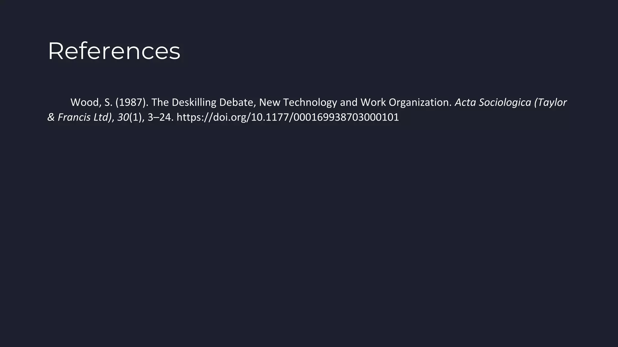 References
Wood, S. (1987). The Deskilling Debate, New Technology and Work Organization. Acta Sociologica (Taylor
& Francis Ltd), 30(1), 3–24. https://doi.org/10.1177/000169938703000101
 