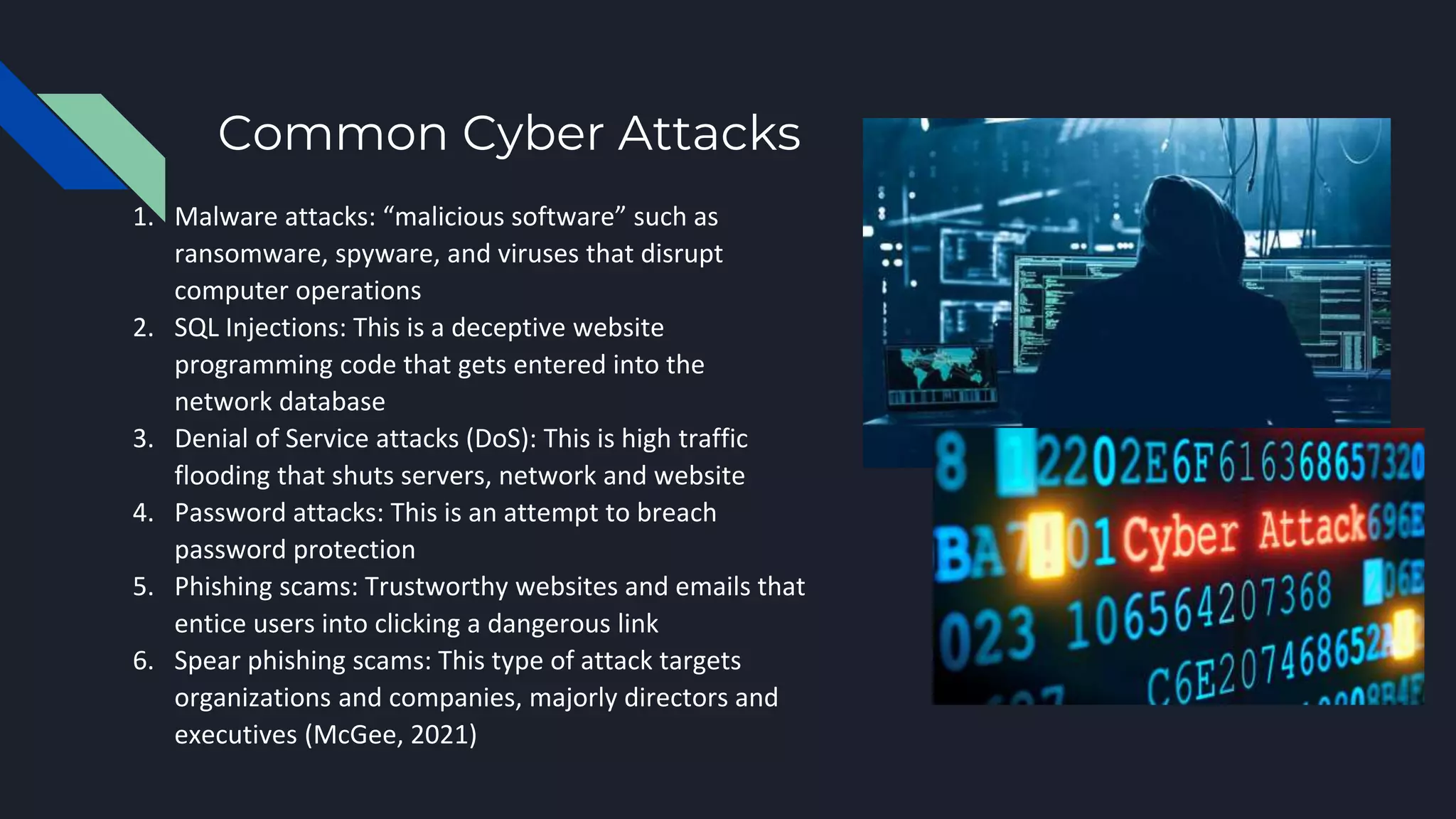 Common Cyber Attacks
1. Malware attacks: “malicious software” such as
ransomware, spyware, and viruses that disrupt
computer operations
2. SQL Injections: This is a deceptive website
programming code that gets entered into the
network database
3. Denial of Service attacks (DoS): This is high traffic
flooding that shuts servers, network and website
4. Password attacks: This is an attempt to breach
password protection
5. Phishing scams: Trustworthy websites and emails that
entice users into clicking a dangerous link
6. Spear phishing scams: This type of attack targets
organizations and companies, majorly directors and
executives (McGee, 2021)
 