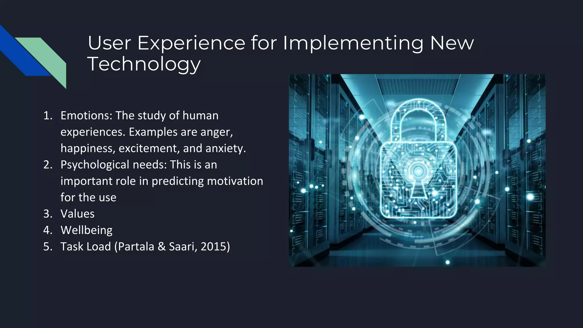 User Experience for Implementing New
Technology
1. Emotions: The study of human
experiences. Examples are anger,
happiness, excitement, and anxiety.
2. Psychological needs: This is an
important role in predicting motivation
for the use
3. Values
4. Wellbeing
5. Task Load (Partala & Saari, 2015)
 