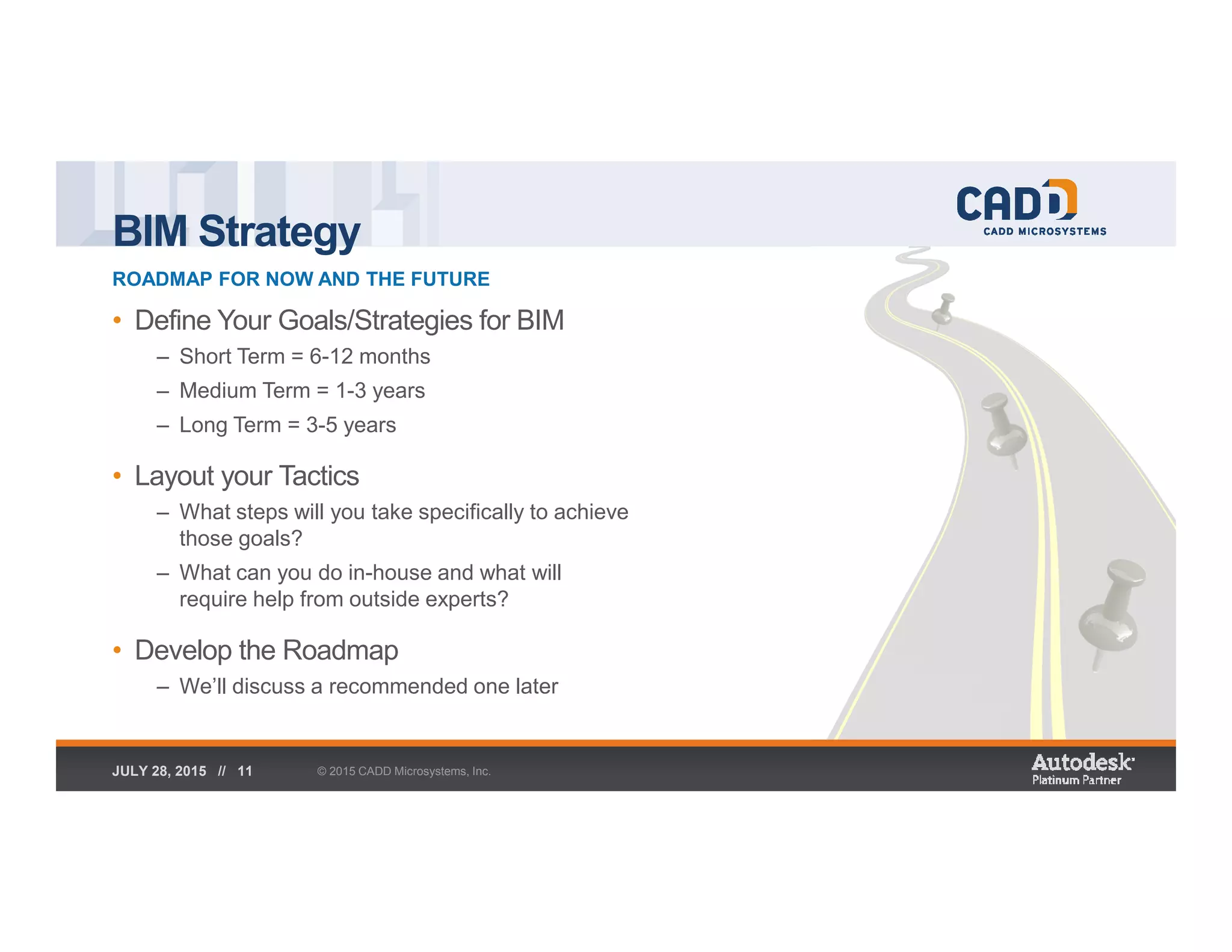 BIM Strategy
ROADMAP FOR NOW AND THE FUTURE
© 2015 CADD Microsystems, Inc.JULY 28, 2015 // 11
• Define Your Goals/Strategies for BIM
– Short Term = 6-12 months
– Medium Term = 1-3 years
– Long Term = 3-5 years
• Layout your Tactics
– What steps will you take specifically to achieve
those goals?
– What can you do in-house and what will
require help from outside experts?
• Develop the Roadmap
– We’ll discuss a recommended one later
 