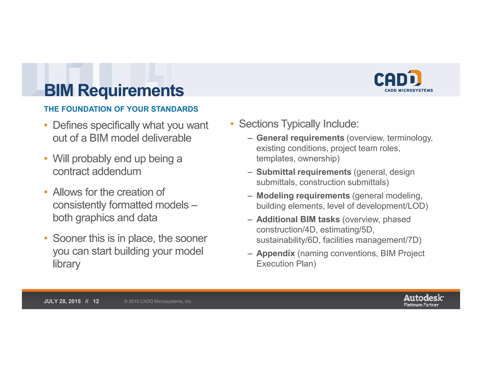 BIM Requirements
THE FOUNDATION OF YOUR STANDARDS
© 2015 CADD Microsystems, Inc.JULY 28, 2015 // 12
• Defines specifically what you want
out of a BIM model deliverable
• Will probably end up being a
contract addendum
• Allows for the creation of
consistently formatted models –
both graphics and data
• Sooner this is in place, the sooner
you can start building your model
library
• Sections Typically Include:
– General requirements (overview, terminology,
existing conditions, project team roles,
templates, ownership)
– Submittal requirements (general, design
submittals, construction submittals)
– Modeling requirements (general modeling,
building elements, level of development/LOD)
– Additional BIM tasks (overview, phased
construction/4D, estimating/5D,
sustainability/6D, facilities management/7D)
– Appendix (naming conventions, BIM Project
Execution Plan)
 