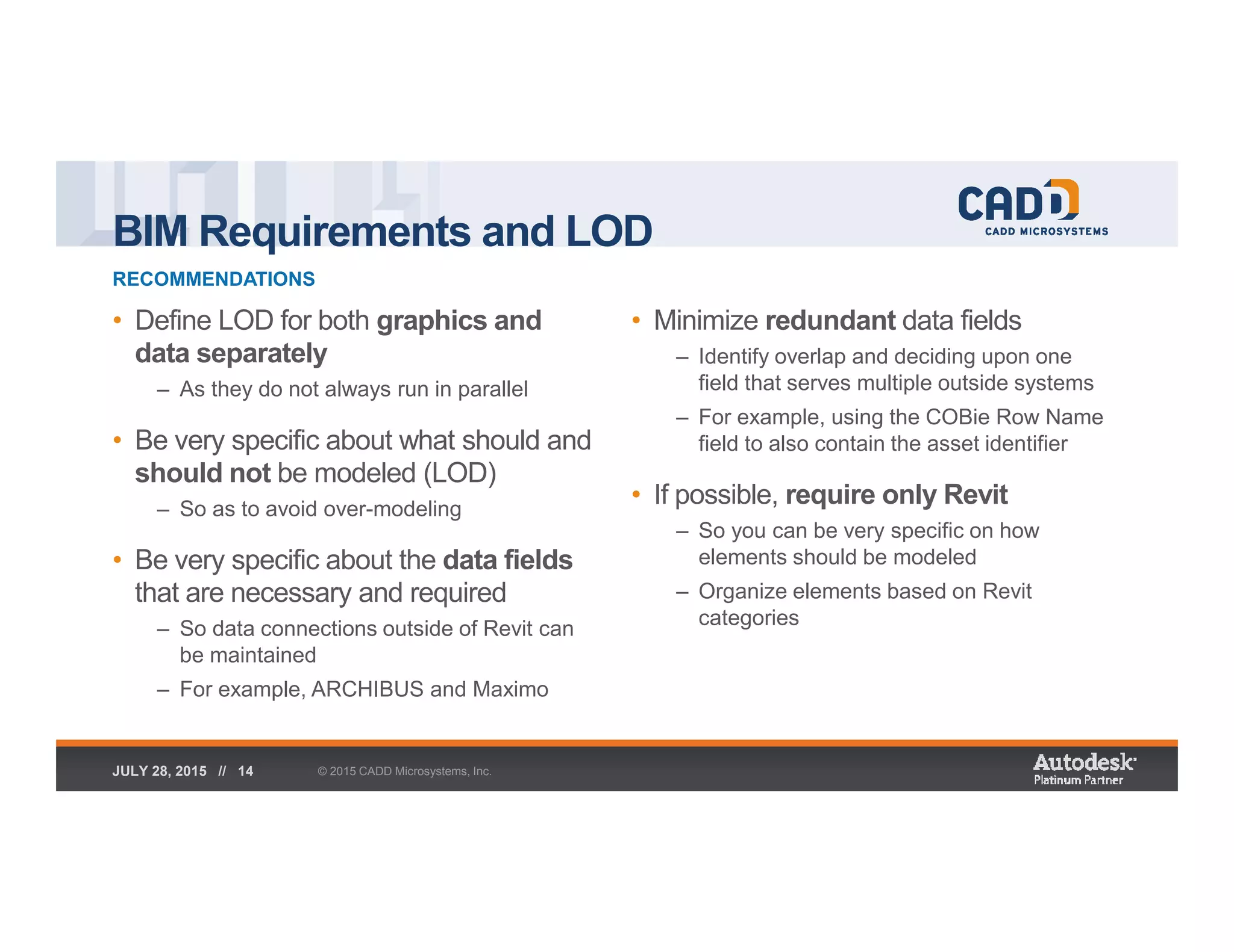 BIM Requirements and LOD
RECOMMENDATIONS
© 2015 CADD Microsystems, Inc.JULY 28, 2015 // 14
• Define LOD for both graphics and
data separately
– As they do not always run in parallel
• Be very specific about what should and
should not be modeled (LOD)
– So as to avoid over-modeling
• Be very specific about the data fields
that are necessary and required
– So data connections outside of Revit can
be maintained
– For example, ARCHIBUS and Maximo
• Minimize redundant data fields
– Identify overlap and deciding upon one
field that serves multiple outside systems
– For example, using the COBie Row Name
field to also contain the asset identifier
• If possible, require only Revit
– So you can be very specific on how
elements should be modeled
– Organize elements based on Revit
categories
 