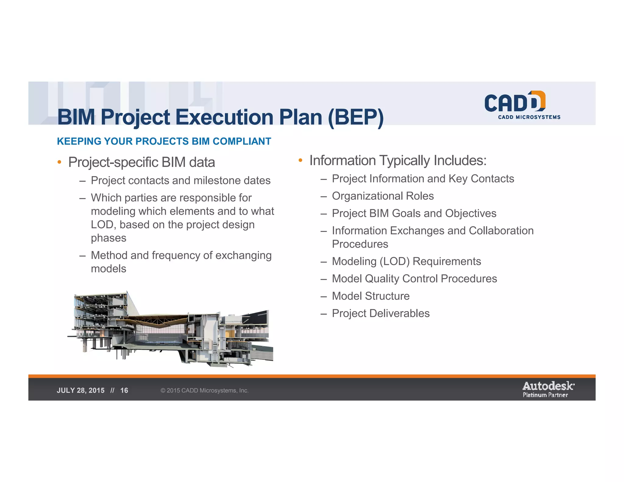 BIM Project Execution Plan (BEP)
KEEPING YOUR PROJECTS BIM COMPLIANT
© 2015 CADD Microsystems, Inc.JULY 28, 2015 // 16
• Project-specific BIM data
– Project contacts and milestone dates
– Which parties are responsible for
modeling which elements and to what
LOD, based on the project design
phases
– Method and frequency of exchanging
models
• Information Typically Includes:
– Project Information and Key Contacts
– Organizational Roles
– Project BIM Goals and Objectives
– Information Exchanges and Collaboration
Procedures
– Modeling (LOD) Requirements
– Model Quality Control Procedures
– Model Structure
– Project Deliverables
 