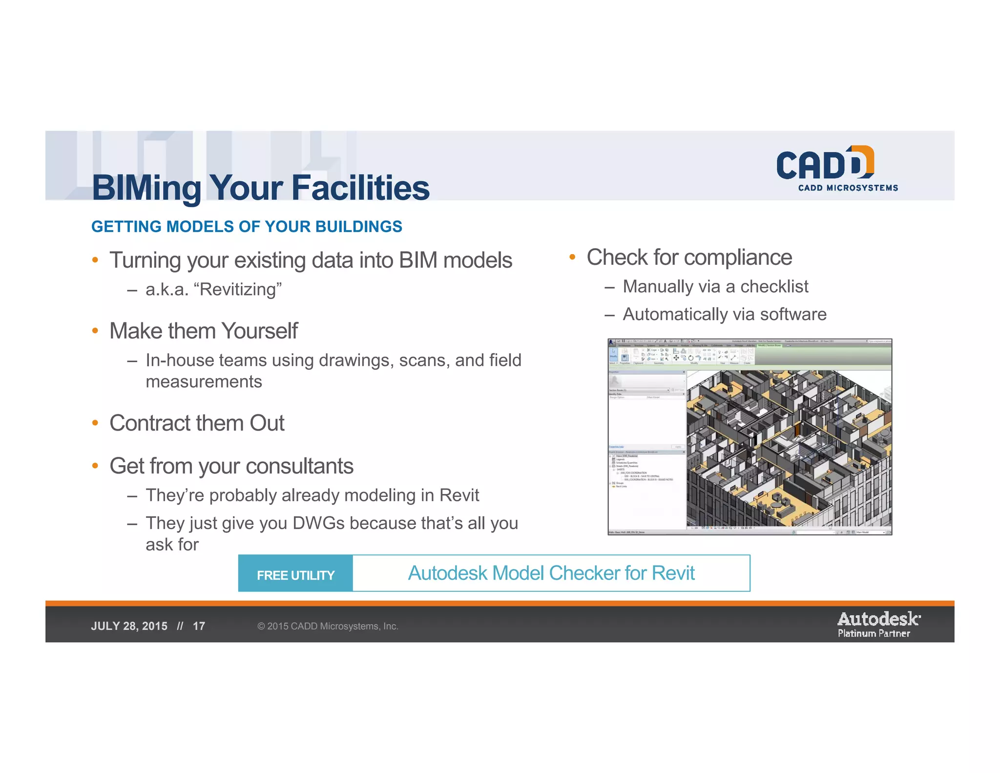 BIMing Your Facilities
GETTING MODELS OF YOUR BUILDINGS
© 2015 CADD Microsystems, Inc.JULY 28, 2015 // 17
• Turning your existing data into BIM models
– a.k.a. “Revitizing”
• Make them Yourself
– In-house teams using drawings, scans, and field
measurements
• Contract them Out
• Get from your consultants
– They’re probably already modeling in Revit
– They just give you DWGs because that’s all you
ask for
• Check for compliance
– Manually via a checklist
– Automatically via software
Autodesk Model Checker for RevitFREE UTILITY
 