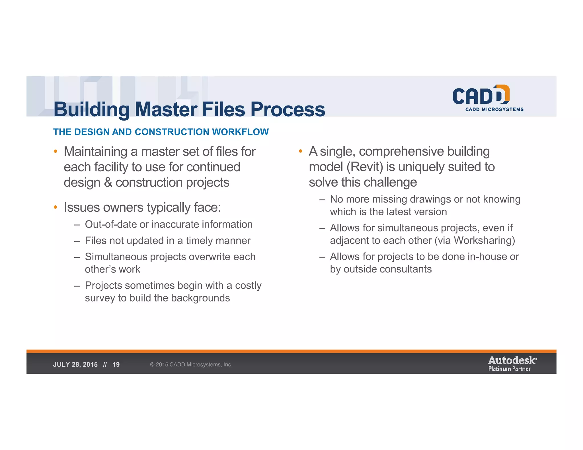 Building Master Files Process
THE DESIGN AND CONSTRUCTION WORKFLOW
© 2015 CADD Microsystems, Inc.JULY 28, 2015 // 19
• Maintaining a master set of files for
each facility to use for continued
design & construction projects
• Issues owners typically face:
– Out-of-date or inaccurate information
– Files not updated in a timely manner
– Simultaneous projects overwrite each
other’s work
– Projects sometimes begin with a costly
survey to build the backgrounds
• A single, comprehensive building
model (Revit) is uniquely suited to
solve this challenge
– No more missing drawings or not knowing
which is the latest version
– Allows for simultaneous projects, even if
adjacent to each other (via Worksharing)
– Allows for projects to be done in-house or
by outside consultants
 