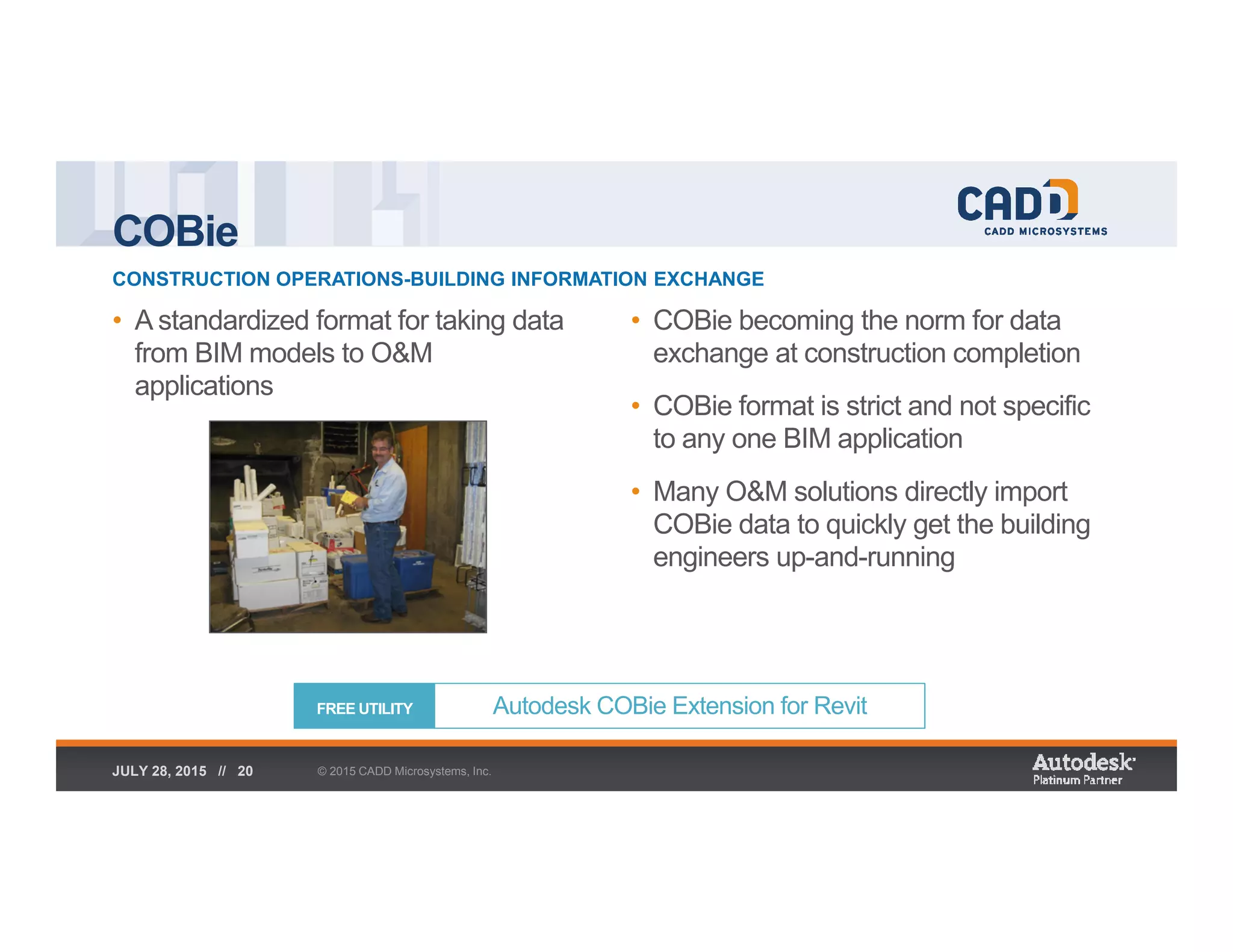 COBie
CONSTRUCTION OPERATIONS-BUILDING INFORMATION EXCHANGE
© 2015 CADD Microsystems, Inc.JULY 28, 2015 // 20
• A standardized format for taking data
from BIM models to O&M
applications
• COBie becoming the norm for data
exchange at construction completion
• COBie format is strict and not specific
to any one BIM application
• Many O&M solutions directly import
COBie data to quickly get the building
engineers up-and-running
Autodesk COBie Extension for RevitFREE UTILITY
 