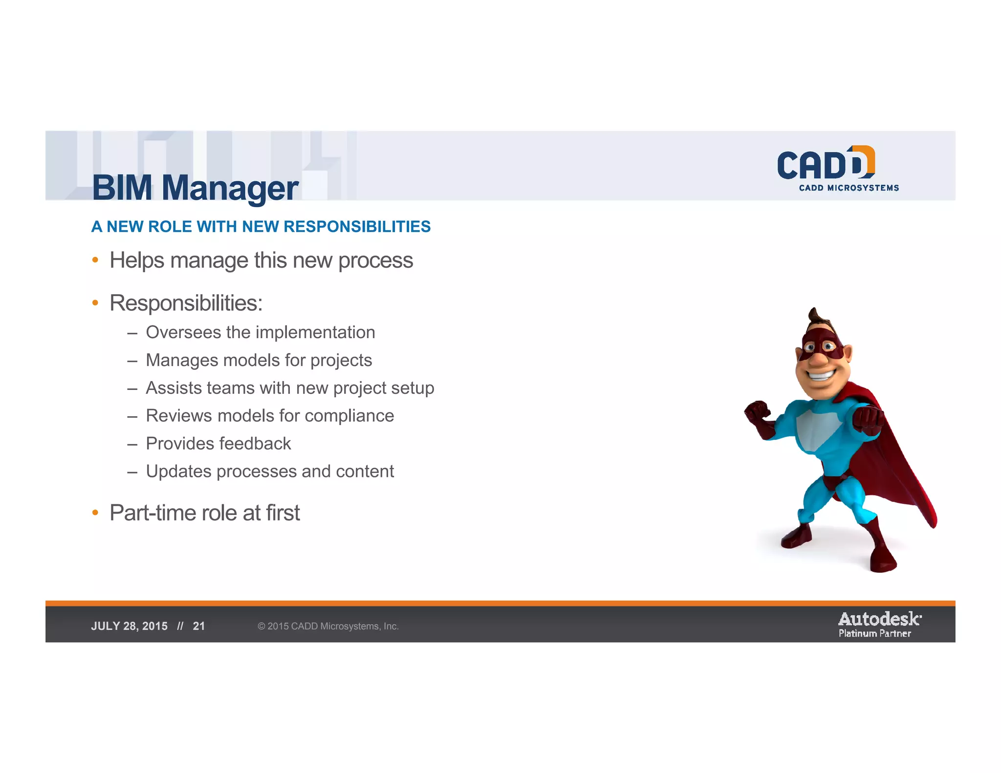 BIM Manager
A NEW ROLE WITH NEW RESPONSIBILITIES
© 2015 CADD Microsystems, Inc.JULY 28, 2015 // 21
• Helps manage this new process
• Responsibilities:
– Oversees the implementation
– Manages models for projects
– Assists teams with new project setup
– Reviews models for compliance
– Provides feedback
– Updates processes and content
• Part-time role at first
 