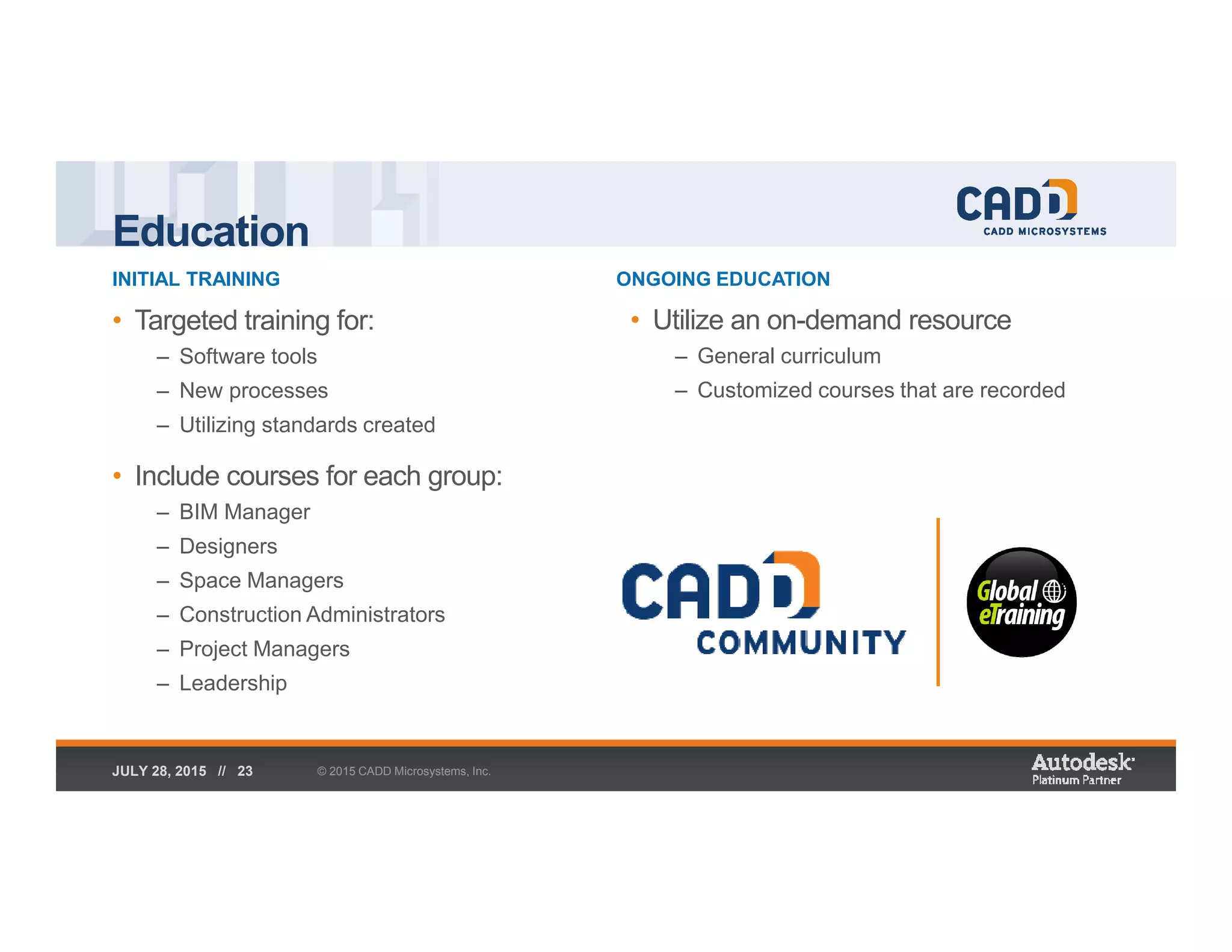 Education
INITIAL TRAINING ONGOING EDUCATION
© 2015 CADD Microsystems, Inc.JULY 28, 2015 // 23
• Targeted training for:
– Software tools
– New processes
– Utilizing standards created
• Include courses for each group:
– BIM Manager
– Designers
– Space Managers
– Construction Administrators
– Project Managers
– Leadership
• Utilize an on-demand resource
– General curriculum
– Customized courses that are recorded
 