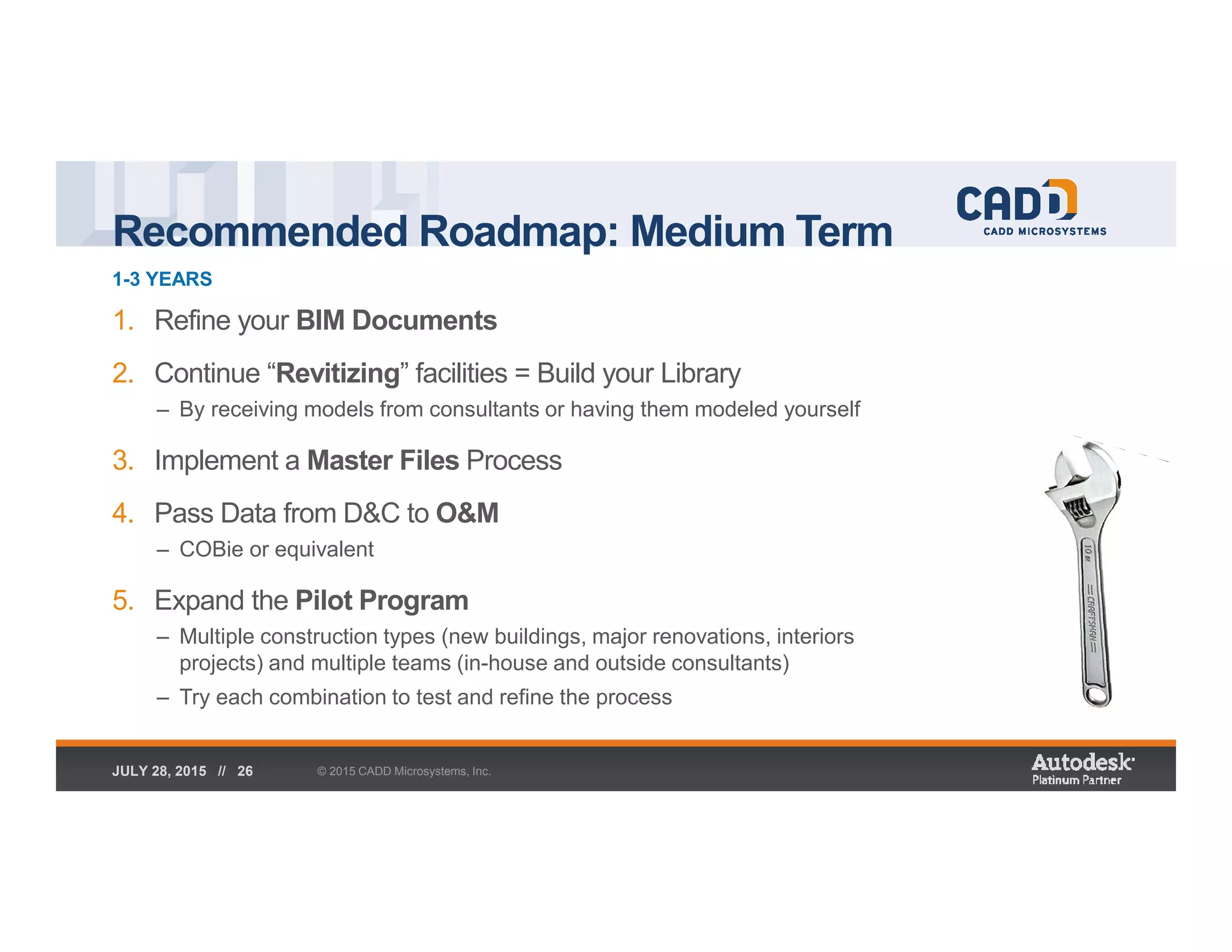 Recommended Roadmap: Medium Term
1-3 YEARS
© 2015 CADD Microsystems, Inc.JULY 28, 2015 // 26
1. Refine your BIM Documents
2. Continue “Revitizing” facilities = Build your Library
– By receiving models from consultants or having them modeled yourself
3. Implement a Master Files Process
4. Pass Data from D&C to O&M
– COBie or equivalent
5. Expand the Pilot Program
– Multiple construction types (new buildings, major renovations, interiors
projects) and multiple teams (in-house and outside consultants)
– Try each combination to test and refine the process
 