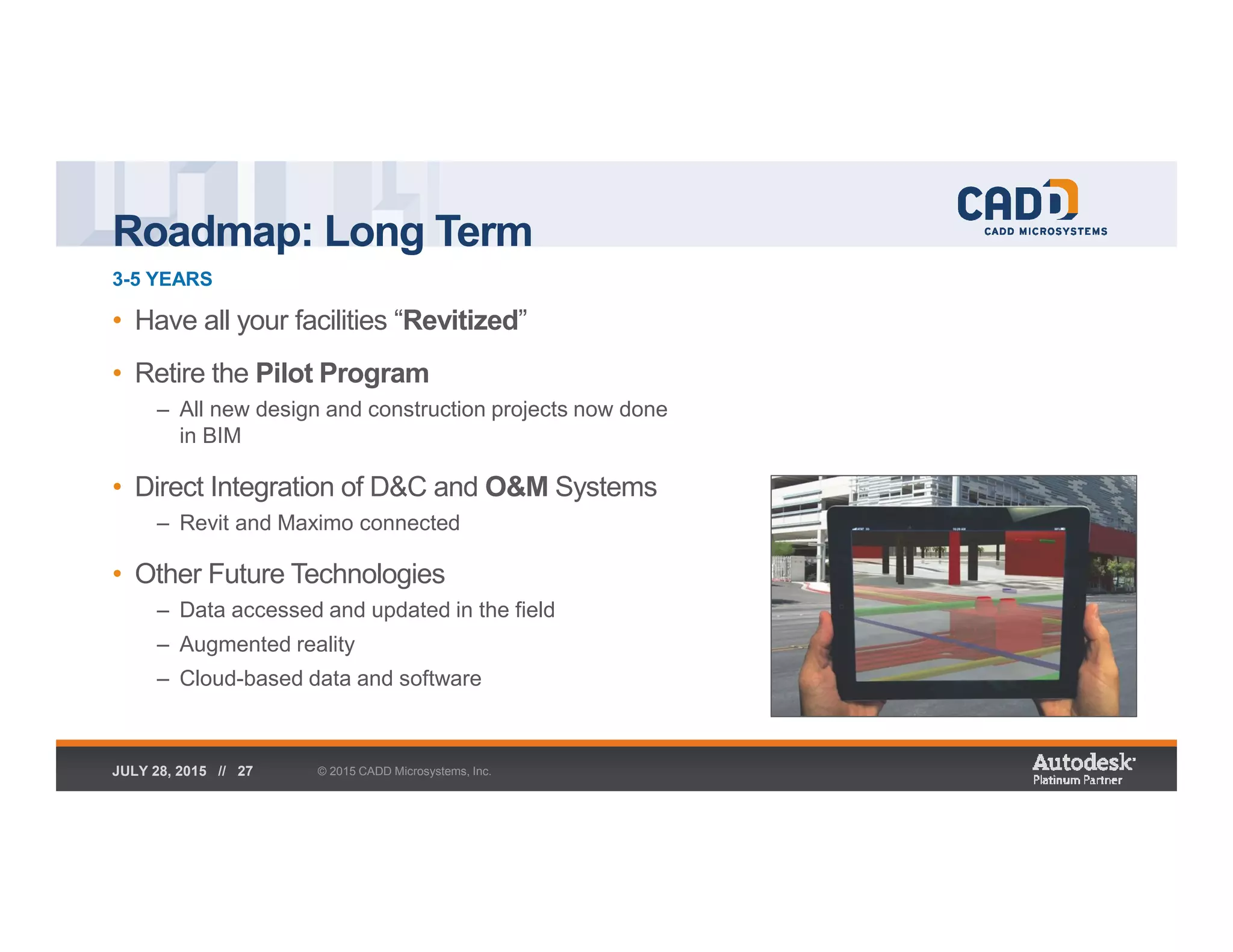 Roadmap: Long Term
3-5 YEARS
© 2015 CADD Microsystems, Inc.JULY 28, 2015 // 27
• Have all your facilities “Revitized”
• Retire the Pilot Program
– All new design and construction projects now done
in BIM
• Direct Integration of D&C and O&M Systems
– Revit and Maximo connected
• Other Future Technologies
– Data accessed and updated in the field
– Augmented reality
– Cloud-based data and software
 