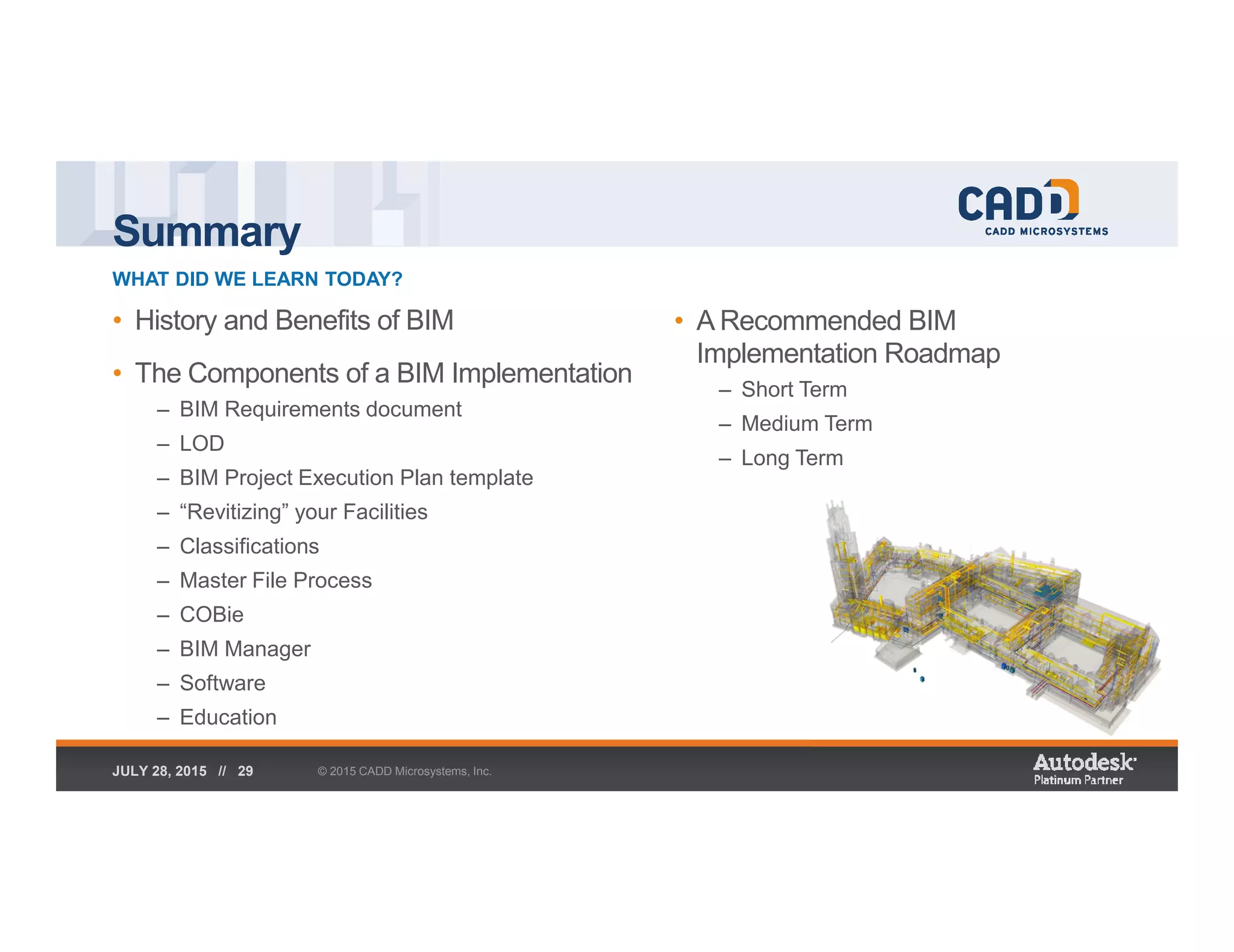 Summary
WHAT DID WE LEARN TODAY?
© 2015 CADD Microsystems, Inc.JULY 28, 2015 // 29
• History and Benefits of BIM
• The Components of a BIM Implementation
– BIM Requirements document
– LOD
– BIM Project Execution Plan template
– “Revitizing” your Facilities
– Classifications
– Master File Process
– COBie
– BIM Manager
– Software
– Education
• A Recommended BIM
Implementation Roadmap
– Short Term
– Medium Term
– Long Term
 