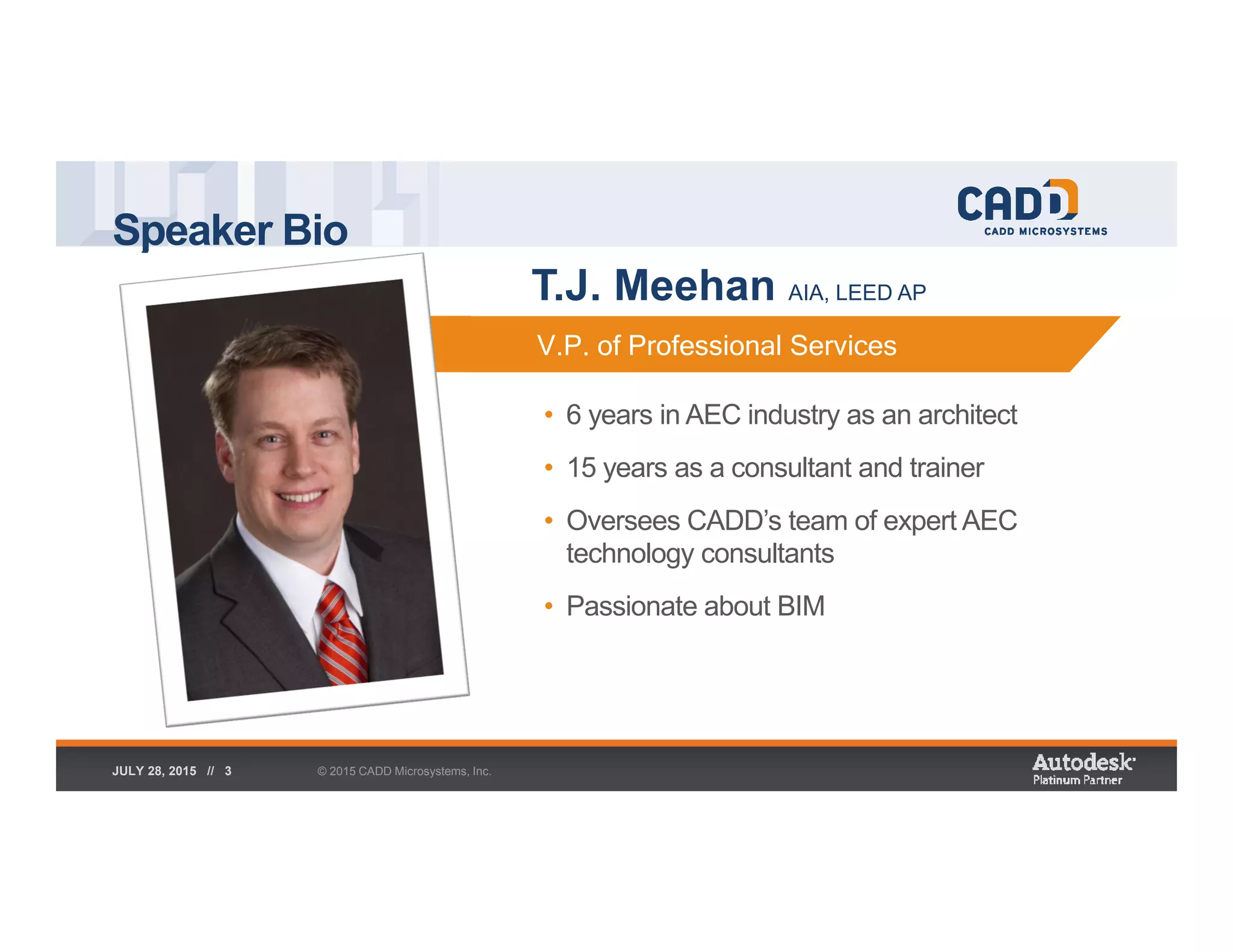 Speaker Bio
© 2015 CADD Microsystems, Inc.JULY 28, 2015 // 3
• 6 years in AEC industry as an architect
• 15 years as a consultant and trainer
• Oversees CADD’s team of expert AEC
technology consultants
• Passionate about BIM
V.P. of Professional ServicesV.P. of Professional Services
T.J. Meehan AIA, LEED AP
 