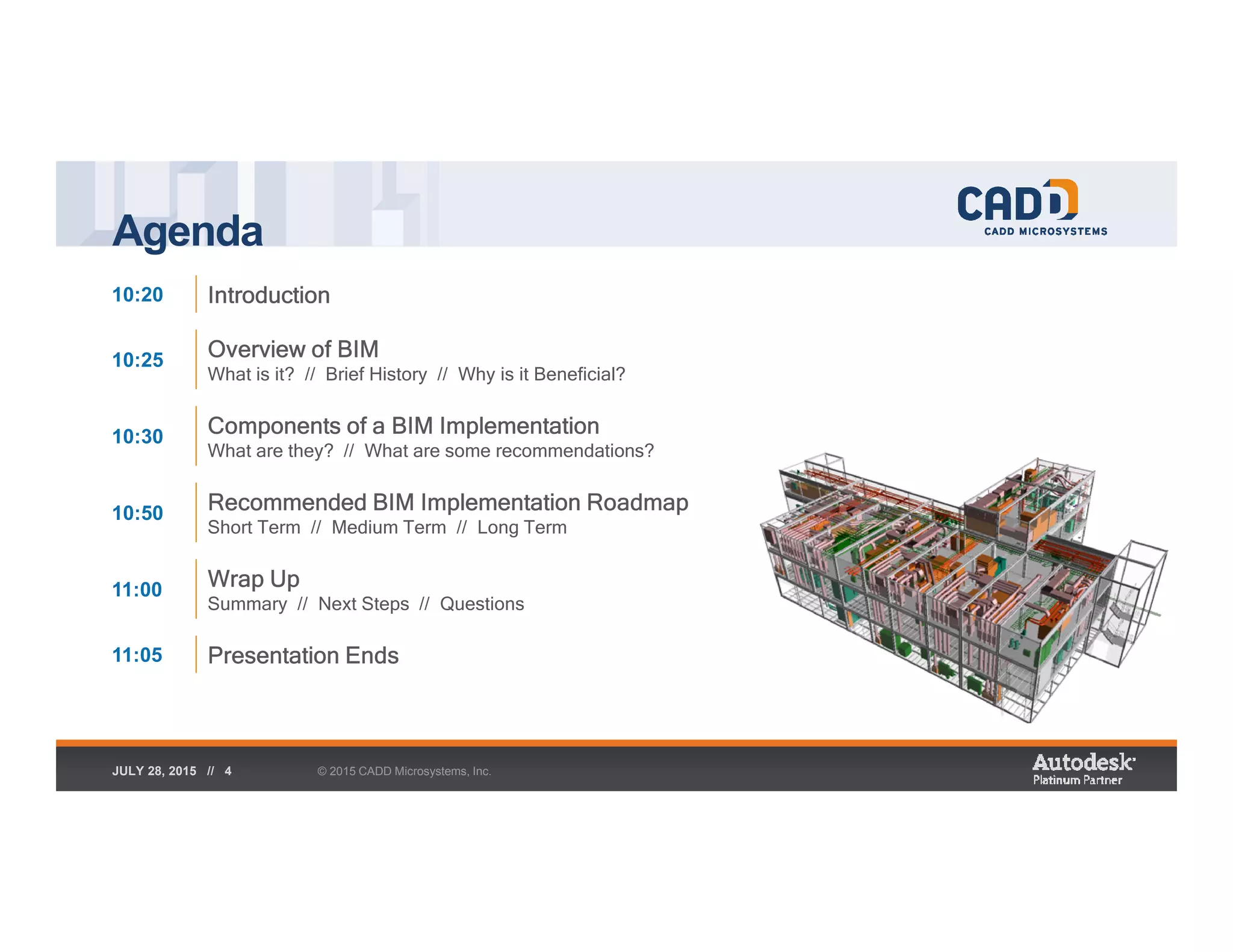 Agenda
© 2015 CADD Microsystems, Inc.JULY 28, 2015 // 4
10:20 Introduction
10:25 Overview of BIM
What is it? // Brief History // Why is it Beneficial?
10:30 Components of a BIM Implementation
What are they? // What are some recommendations?
10:50 Recommended BIM Implementation Roadmap
Short Term // Medium Term // Long Term
11:00 Wrap Up
Summary // Next Steps // Questions
11:05 Presentation Ends
 
