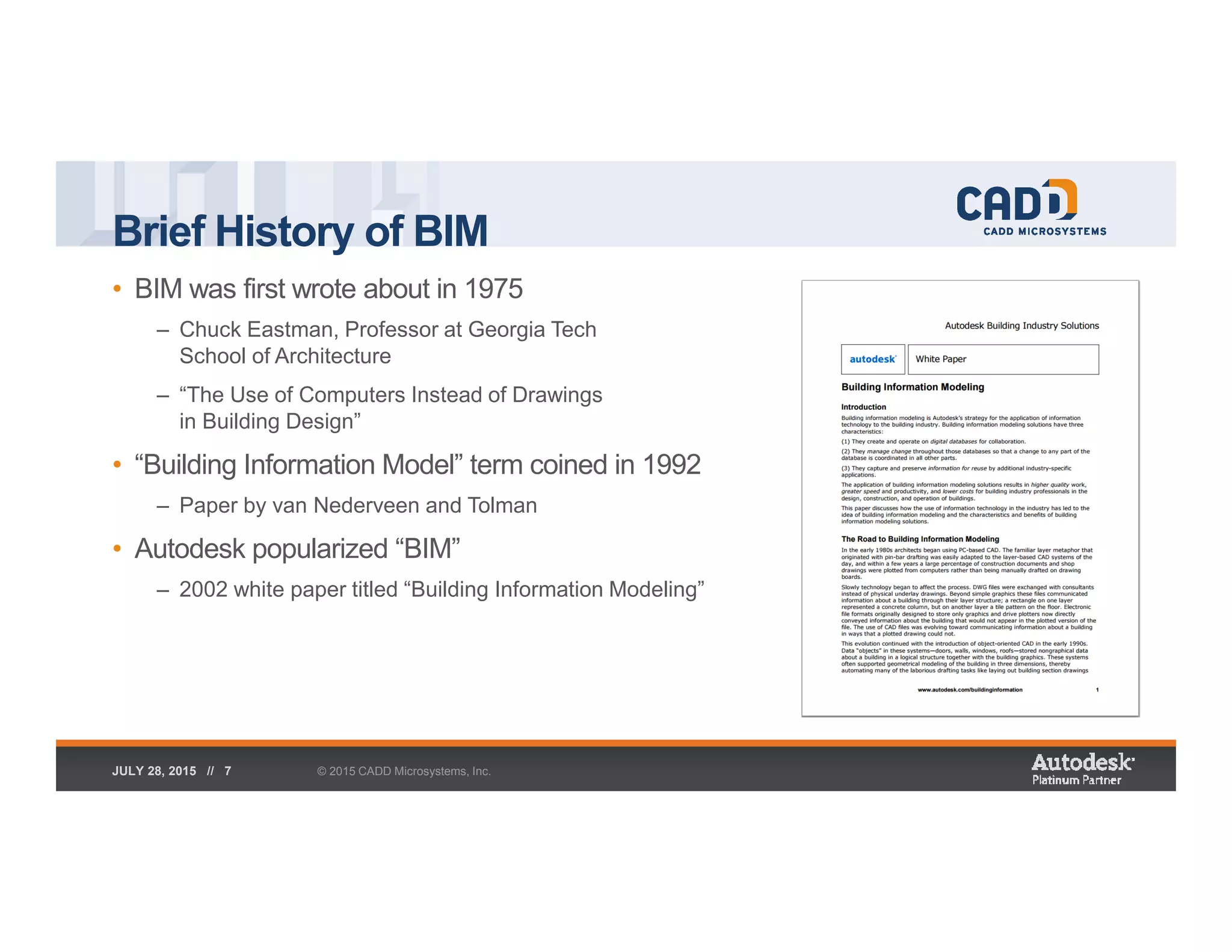 Brief History of BIM
• BIM was first wrote about in 1975
– Chuck Eastman, Professor at Georgia Tech
School of Architecture
– “The Use of Computers Instead of Drawings
in Building Design”
• “Building Information Model” term coined in 1992
– Paper by van Nederveen and Tolman
• Autodesk popularized “BIM”
– 2002 white paper titled “Building Information Modeling”
© 2015 CADD Microsystems, Inc.JULY 28, 2015 // 7
 