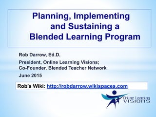 Rob Darrow, Ed.D.
President, Online Learning Visions;
Co-Founder, Blended Teacher Network
June 2015
Planning, Implementing
and Sustaining a
Blended Learning Program
Rob’s Wiki: http://robdarrow.wikispaces.com
 