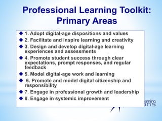 Professional Learning Toolkit:
Primary Areas
 1. Adopt digital-age dispositions and values
 2. Facilitate and inspire learning and creativity
 3. Design and develop digital-age learning
experiences and assessments
 4. Promote student success through clear
expectations, prompt responses, and regular
feedback
 5. Model digital-age work and learning
 6. Promote and model digital citizenship and
responsibility
 7. Engage in professional growth and leadership
 8. Engage in systemic improvement
 