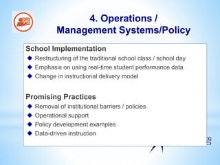 School Implementation
 Restructuring of the traditional school class / school day
 Emphasis on using real-time student performance data
 Change in instructional delivery model
Promising Practices
 Removal of institutional barriers / policies
 Operational support
 Policy development examples
 Data-driven instruction
4. Operations /
Management Systems/Policy
 