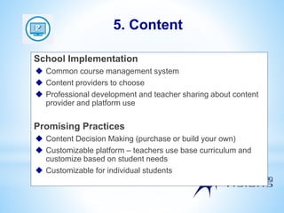 School Implementation
 Common course management system
 Content providers to choose
 Professional development and teacher sharing about content
provider and platform use
Promising Practices
 Content Decision Making (purchase or build your own)
 Customizable platform – teachers use base curriculum and
customize based on student needs
 Customizable for individual students
5. Content
 
