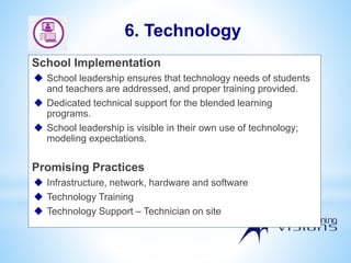 School Implementation
 School leadership ensures that technology needs of students
and teachers are addressed, and proper training provided.
 Dedicated technical support for the blended learning
programs.
 School leadership is visible in their own use of technology;
modeling expectations.
Promising Practices
 Infrastructure, network, hardware and software
 Technology Training
 Technology Support – Technician on site
6. Technology
 