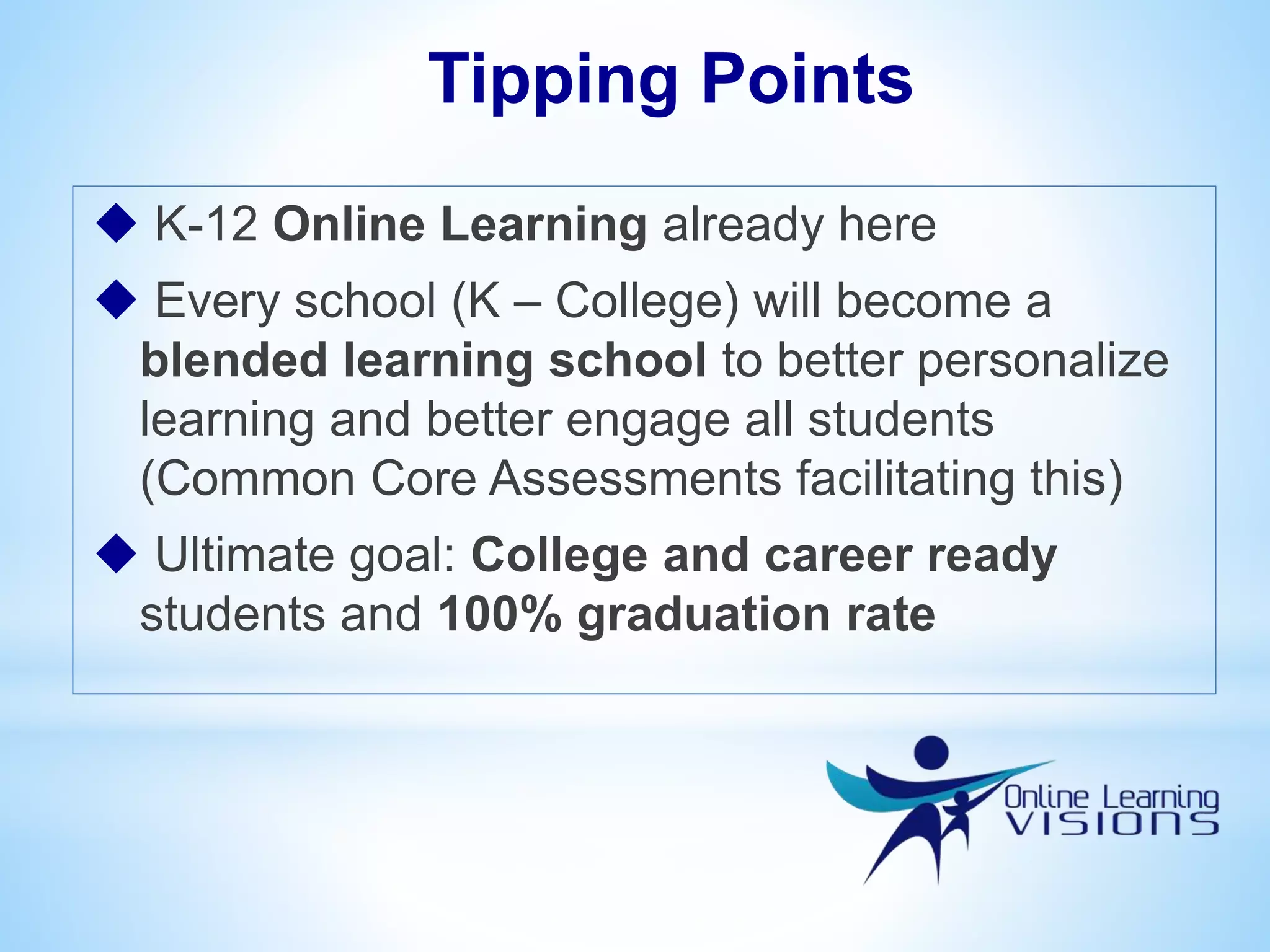  K-12 Online Learning already here
 Every school (K – College) will become a
blended learning school to better personalize
learning and better engage all students
(Common Core Assessments facilitating this)
 Ultimate goal: College and career ready
students and 100% graduation rate
Tipping Points
 
