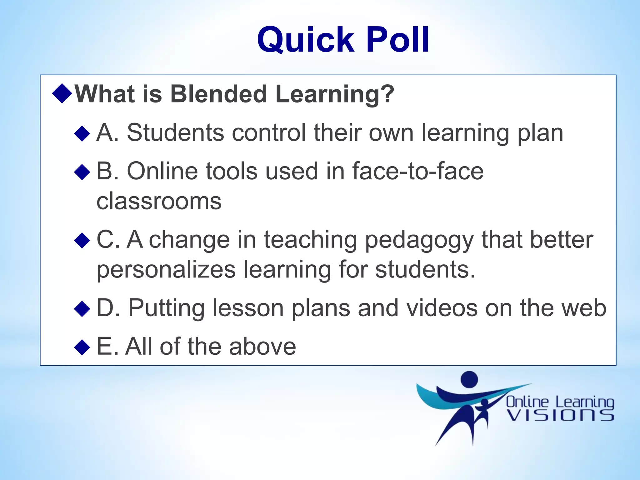 What is Blended Learning?
 A. Students control their own learning plan
 B. Online tools used in face-to-face
classrooms
 C. A change in teaching pedagogy that better
personalizes learning for students.
 D. Putting lesson plans and videos on the web
 E. All of the above
Quick Poll
 