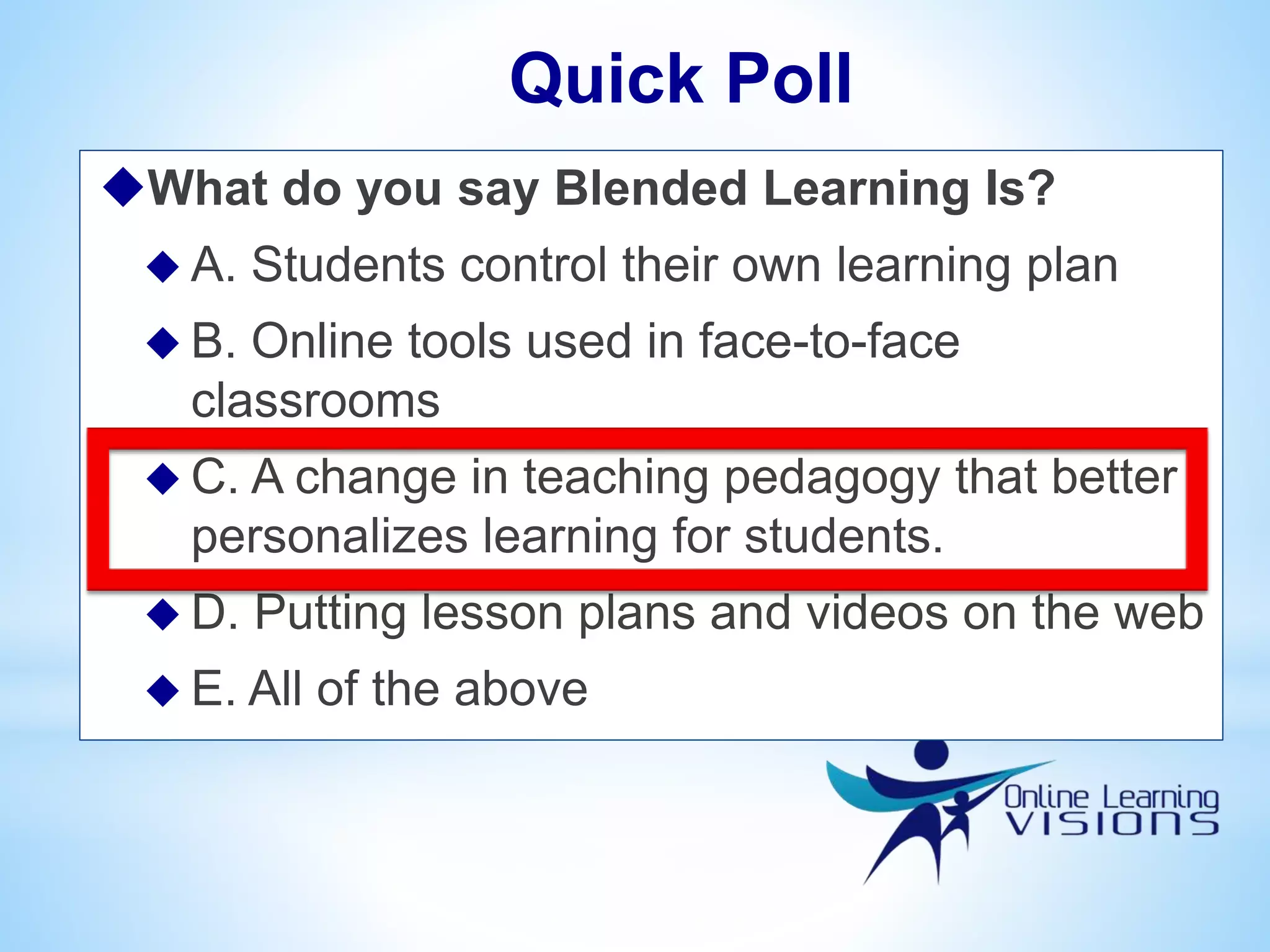 What do you say Blended Learning Is?
 A. Students control their own learning plan
 B. Online tools used in face-to-face
classrooms
 C. A change in teaching pedagogy that better
personalizes learning for students.
 D. Putting lesson plans and videos on the web
 E. All of the above
Quick Poll
 