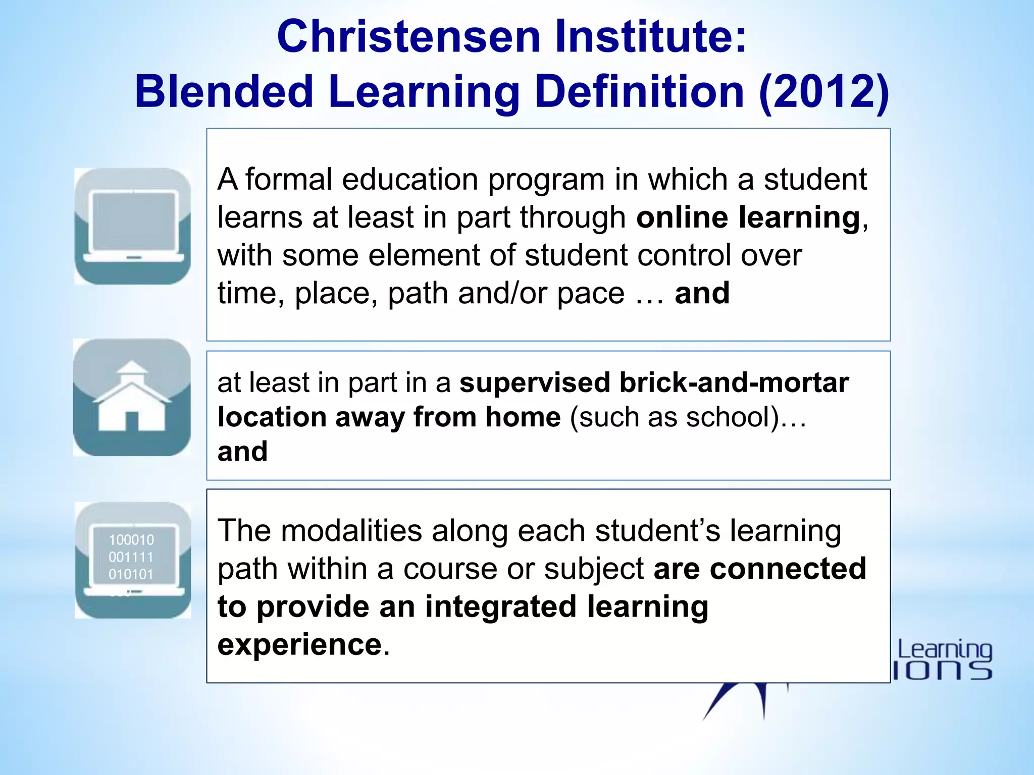 A formal education program in which a student
learns at least in part through online learning,
with some element of student control over
time, place, path and/or pace … and
at least in part in a supervised brick-and-mortar
location away from home (such as school)…
and
100010
001111
010101
000
The modalities along each student’s learning
path within a course or subject are connected
to provide an integrated learning
experience.
100010
001111
010101
000
Christensen Institute:
Blended Learning Definition (2012)
 