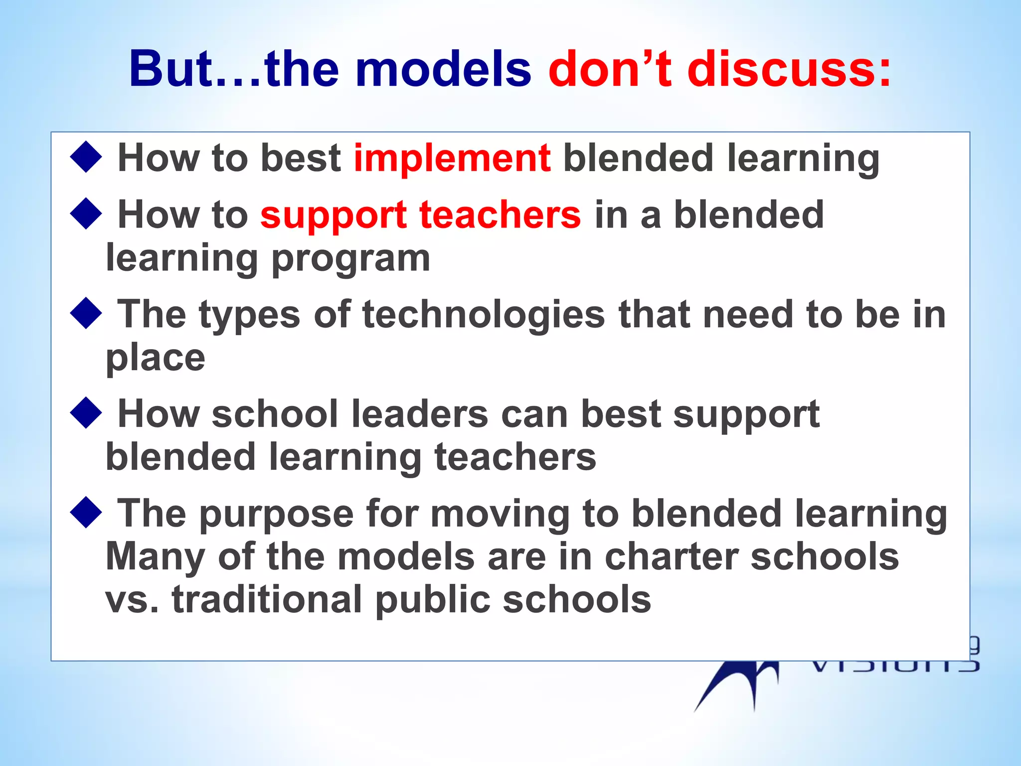 But…the models don’t discuss:
 How to best implement blended learning
 How to support teachers in a blended
learning program
 The types of technologies that need to be in
place
 How school leaders can best support
blended learning teachers
 The purpose for moving to blended learning
Many of the models are in charter schools
vs. traditional public schools
 