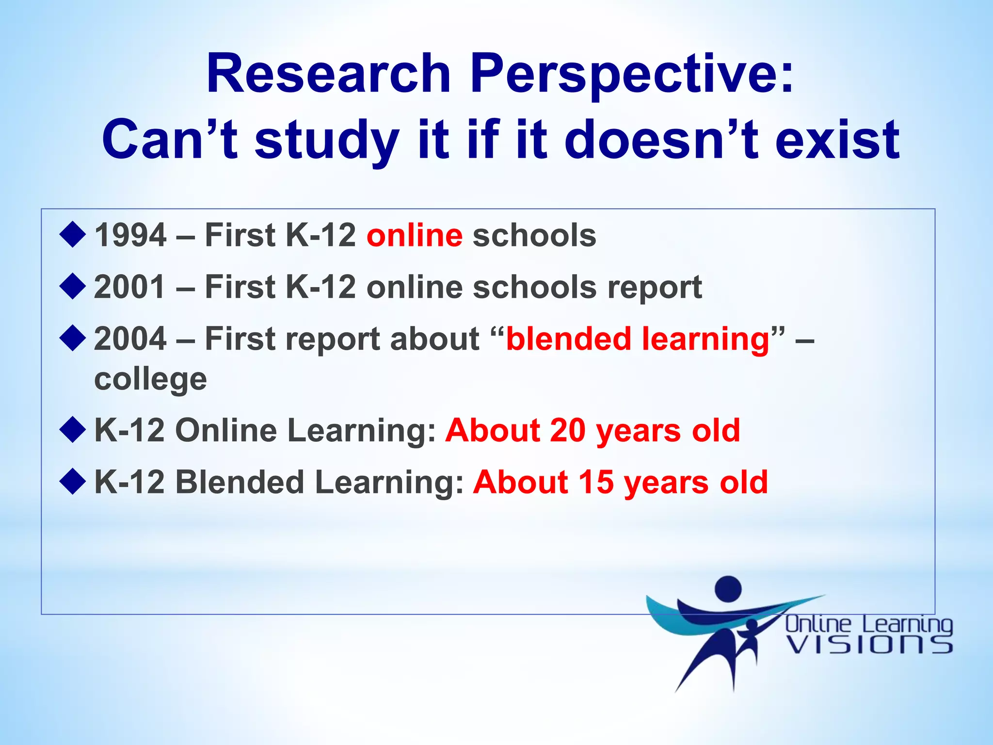 Research Perspective:
Can’t study it if it doesn’t exist
1994 – First K-12 online schools
2001 – First K-12 online schools report
2004 – First report about “blended learning” –
college
K-12 Online Learning: About 20 years old
K-12 Blended Learning: About 15 years old
 