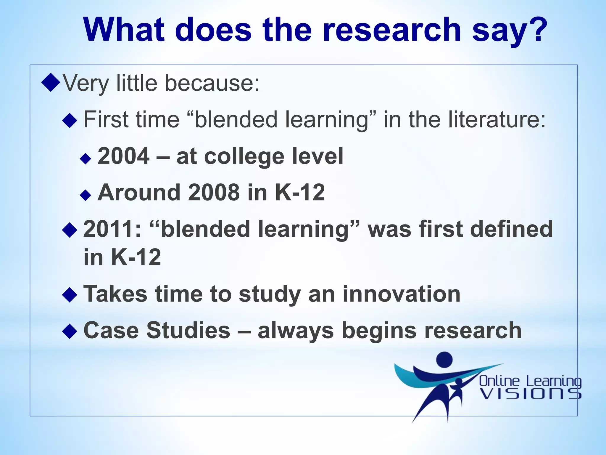 What does the research say?
Very little because:
 First time “blended learning” in the literature:
 2004 – at college level
 Around 2008 in K-12
 2011: “blended learning” was first defined
in K-12
 Takes time to study an innovation
 Case Studies – always begins research
 