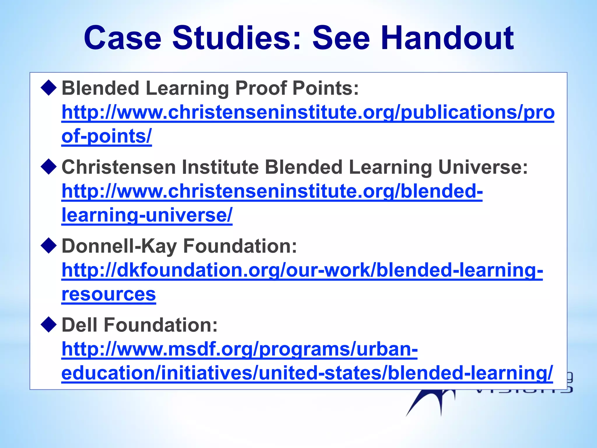 Case Studies: See Handout
Blended Learning Proof Points:
http://www.christenseninstitute.org/publications/pro
of-points/
Christensen Institute Blended Learning Universe:
http://www.christenseninstitute.org/blended-
learning-universe/
Donnell-Kay Foundation:
http://dkfoundation.org/our-work/blended-learning-
resources
Dell Foundation:
http://www.msdf.org/programs/urban-
education/initiatives/united-states/blended-learning/
 