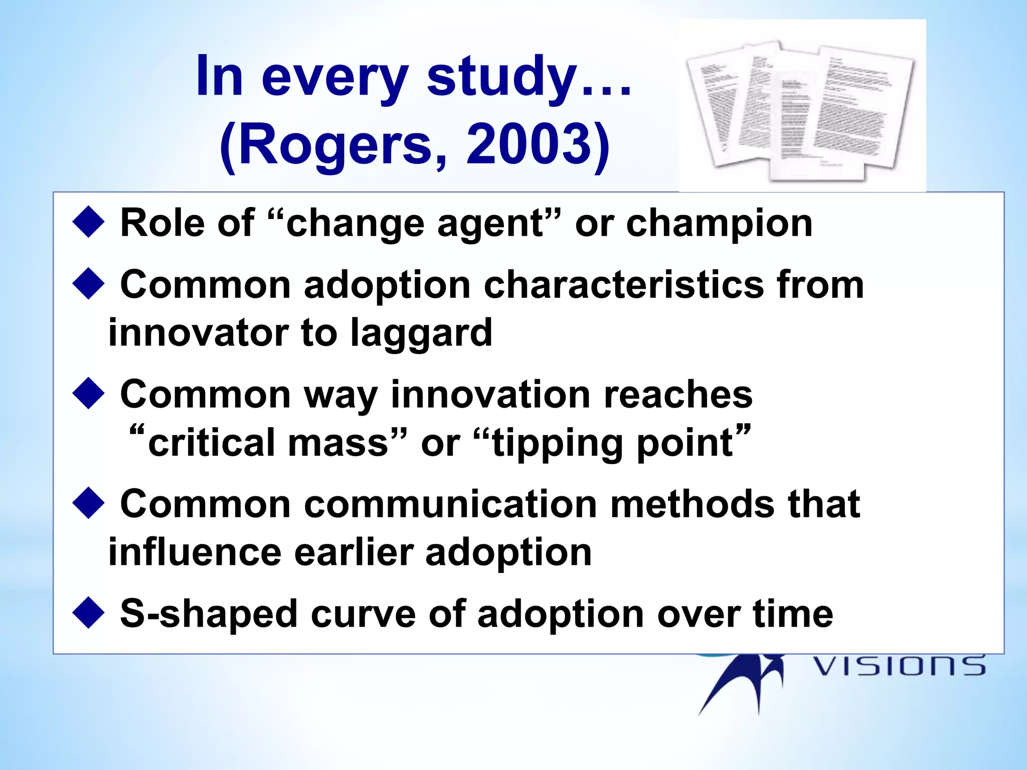 In every study…
(Rogers, 2003)
 Role of “change agent” or champion
 Common adoption characteristics from
innovator to laggard
 Common way innovation reaches
“critical mass” or “tipping point”
 Common communication methods that
influence earlier adoption
 S-shaped curve of adoption over time
 
