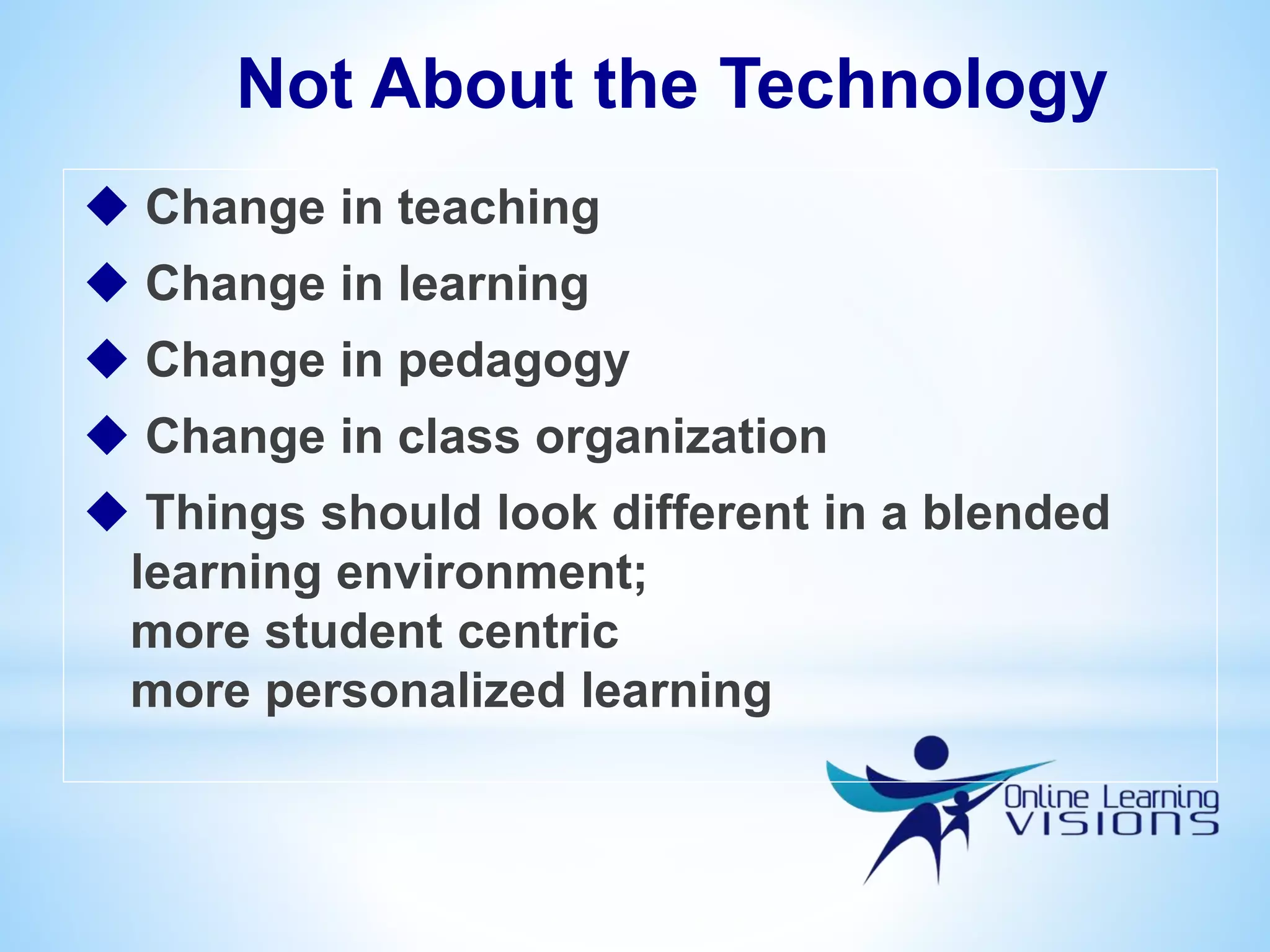 Not About the Technology
 Change in teaching
 Change in learning
 Change in pedagogy
 Change in class organization
 Things should look different in a blended
learning environment;
more student centric
more personalized learning
 